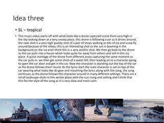 Idea three
• SL – tropical
• This music video starts off with what looks like a drone captured scene from very high in
the sky looking down at a very snowy place, this drone is following a car as it drives around,
the next shot is a very high quality shot of a pair of shoes walking as bits of ice and snow fly
around because of the shoes, this is an interesting shot as the sun is beaming in the
background on the ice and I think this is a very aesthic shot. We then go back to the drone
as the car pulls into a house which looks quite far away from others and still in this icy
place. A quick montage of the drone from different areas capturing the same moment as
the car pulls in. we then get some shots of a water fall, then leading on to a character going
to open the car door and get in the car. Now the character is standing out the top of the car
as the drone follows them round. As the lyrics start the male character is sat on top of the
car wearing what looks like ski gear and mouthing the lyrics along with the song, the song
continues as the drone follows this character around in many different settings. There are a
lot of landscape shots in this winter place with the sun rising and setting and I think that
this fits the style of the song as it is very slow and more calm.
 