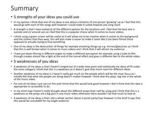 Summary
• 5 strengths of your ideas you could use
• In my opinion I think that one of my ideas is one about a timeline of one person ‘growing’ up as I feel that this
would go with each of the songs well however I could make it suited towards one song more
• A strength is that I have looked at all the different options for the locations and I feel that the best one is
outside and in/ around cars as I feel that this is a popular choice when it comes to music videos.
• I think using a green screen will be useful as it will allow me to be creative when it comes to the background
and the clothes that they wear, this will also make it easier to make it seem like it has been filmed there
opposed to actually trying to find something.
• One of my ideas is the destruction of things for example smashing things up e.g. mirrors/glass/cars as I think
that this is well known when it comes to music videos and I think that it will attract my audience.
• I have put down filming in different angles to make a different perception for example using a tube to film
through creates almost like a light at the end of the tunnel effect and gives a different feel to the whole video.
• 5 weaknesses of you ideas
• A weakness of my ideas is that I haven't ranged out of a wide view point and realistically my ideas all fit under
the same category I think that this is a weakness as it doesn't give that much room for different ideas.
• Another weakness of my ideas is I haven't really got much on the people which will be the main focus as I
initially felt that what the people are doing doesn't matter however I think that this plays big role in the whole
of the music video.
• For one of my ideas I put cars on fire and I think that this would look good however I don’t think that this idea is
appropriate or accessible to do.
• In my mind map I haven't really thought about the different props that I will be using and I think that this is a
weakness as the props are a big part in any music video otherwise there wouldn't be that much to look at.
• A weakness of my ideas is that I did a whole section about a secret party/rave however in the brief it says that
this would be unsuitable for my target audience.
 