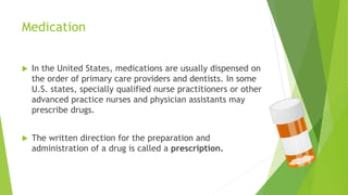 Medication
 In the United States, medications are usually dispensed on
the order of primary care providers and dentists. In some
U.S. states, specially qualified nurse practitioners or other
advanced practice nurses and physician assistants may
prescribe drugs.
 The written direction for the preparation and
administration of a drug is called a prescription.
 