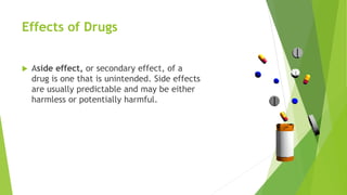 Effects of Drugs
 Aside effect, or secondary effect, of a
drug is one that is unintended. Side effects
are usually predictable and may be either
harmless or potentially harmful.
 