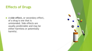 Effects of Drugs
 A side effect, or secondary effect,
of a drug is one that is
unintended. Side effects are
usually predictable and may be
either harmless or potentially
harmful.
 