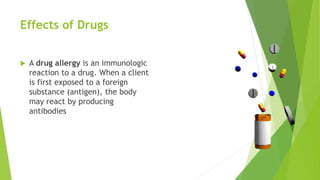 A drug allergy is an immunologic
reaction to a drug. When a client
is first exposed to a foreign
substance (antigen), the body
may react by producing
antibodies
Effects of Drugs
 