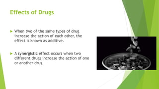 Effects of Drugs
 When two of the same types of drug
increase the action of each other, the
effect is known as additive.
 A synergistic effect occurs when two
different drugs increase the action of one
or another drug.
 