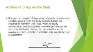Actions of Drugs on the Body
 Because the purpose of most drug therapy is to maintain a
constant drug level in the body, repeated doses are
required to maintain that level. When an orally
administered drug is absorbed from the gastrointestinal
tract into the blood plasma, its concentration in the
plasma increases until the elimination rate equals the rate
of absorption
 