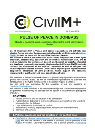 http://civilmplus.org № 6, May 2018
PULSE OF PEACE IN DONBASS
Results of monitoring actual occurrences, related to the hybrid war in Eastern
Ukraine
On 4th December 2017 in Vienna, civil society organizations and activists from
Ukraine, Russia and other European countries founded a joint international platform
CivilM+ to push for peace and the rule of law in eastern Ukraine.
The platform’s aim is to streamline civic actors’ efforts in spheres like human rights
protection, peacebuilding, education and information, humanitarian work, and to
work on rebuilding the territories of Donetsk and Luhansk as peaceful, integrated
and developed regions of a democratic Ukraine and united Europe. CivilM+ seeks to
promote the involvement of the regions’ population as well as refugees and
displaced persons in these activities. CivilM+ offers its participants opportunities for
cooperation, elaboration of joint positions, mutual support and solidarity,
improvement of qualification and close coordination of work.
The newsletter is devoted to the work carried out by civil society organizations and initiative
groups from Ukraine, Russia, as well as international organizations, to overcome the
consequences of the hybrid military conflict in the eastern regions of Ukraine.
You can send your information for the newsletter or ask any questions at:
newsletter@civilmplus.org
The selection of news presented in the Newsletter is subjective. The opinions expressed in
the published materials may not coincide with the opinion of the authors and participants
of CivilM+.
CONTENTS
1. Political processes and the situation in the conflict zone
2. Public initiatives dedicated to overcoming the consequences of war and searching
for opportunities for dialogue
3. Legal initiatives and analysis of the conflict
4. Assistance to internally displaced persons, refugees and affected civilians
5. Interviews and opinions
1. Political processes and the situation in the conflict zone
● Oleg Sentsov, Ukrainian political prisoner in Russia, announced an unlimited hunger
strike with the sole demand of the release of Ukrainian political prisoners in the
Russian Federation. Olexander Kolchenko, also a political prisoner, declared his
 