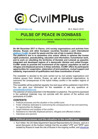 http://civilmplus.org № 4, March 2018
PULSE OF PEACE IN DONBASS
Results of monitoring actual occurrences, related to the hybrid war in Eastern
Ukraine
On 4th December 2017 in Vienna, civil society organizations and activists from
Ukraine, Russia and other European countries founded a joint international
platform CivilM+ to push for peace and the rule of law in eastern Ukraine.
The platform’s aim is to streamline civic actors’ efforts in spheres like human
rights protection, peacebuilding, education and information, humanitarian work,
and to work on rebuilding the territories of Donetsk and Luhansk as peaceful,
integrated and developed regions of a democratic Ukraine and united Europe.
CivilM+ seeks to promote the involvement of the regions’ population as well as
refugees and displaced persons in these activities. CivilM+ offers its participants
opportunities for cooperation, elaboration of joint positions, mutual support and
solidarity, improvement of qualification and close coordination of work.
The newsletter is devoted to the work carried out by civil society organizations and
initiative groups from Ukraine, Russia, as well as international organizations, to
overcome the consequences of the hybrid military conflict in the eastern regions of
Ukraine.
This newsletter will be published regularly; the next issue will be published in April 2018.
You can send your information for the newsletter or ask any questions at:
newsletter@civilmplus.org
The selection of news presented in the Newsletter is subjective. The opinions expressed
in the published materials may not coincide with the opinion of the authors and
participants of CivilM+.
CONTENTS
1. Political processes and the situation in the conflict zone
2. Public initiatives dedicated to overcoming the consequences of war and searching
for opportunities for dialogue
3. Legal initiatives and analysis of the conflict
4. Assistance to internally displaced persons, refugees and affected civilians
5. Interviews and opinions
1. Political processes and the situation in the conflict zone
• Kurt Volker, the US State Department Special Representative for Ukraine, said at a
panel discussion at the Hudson Institute that the so-called "LPR" and "DPR" were
created by Russia to mask the role of Russia in the ongoing conflict, and should be
 