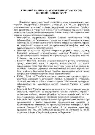 ЕТНІЧНИЙ ЧИННИК «ЗАМОРОЖЕНИХ» КОНФЛІКТІВ:
ВИСНОВКИ ДЛЯ ДОНБАСУ
Резюме
Висвітлено процес політизації етнічності як одну з визначальних засад
сучасних «заморожених» конфліктів у світі (с. 2-3, 4). Для формування
цілеспрямованої державної політики, спрямованої на звільнення Донбасу,
його реінтеграцію в українське суспільство, консолідацію української нації,
а також вдосконалення нормативно-правого поля кваліфікації сепаратистських
практик, висловлено низку рекомендацій:
- Міністерству інформаційної політики України започаткувати низку
інформаційних, роз’яснювальних заходів по протидії намаганням деяких
науковців та політиків кваліфікувати збройну агресію Росії проти України
як внутрішній етнополітичний чи громадянський конфлікт, який має
перспективу свого «заморожування»;
- Міністерству культури України завершити розробку нового проекту
Концепції державної етнонаціональної політики України, в якому
політизацію етнічності визначити як загрозу національній безпеці держави,
її цілісності та суверенності;
- Кабінету Міністрів України доцільно відновити роботу центрального
органу виконавчої влади у справах національностей та релігії,
передбачивши серед його обов’язків підготовку Плану дій по виконанню
положень Концепції державної етнонаціональної політики України, яка
буде прийнята Верховною Радою України, координацію зусиль інших
центральних та місцевих органів влади з цієї проблеми;
- Кабінету Міністрів України підготувати законопроект про гуманітарну та
культурну діяльність в окупованих районах Донецької та Луганської
областей, який би передбачав чіткий алгоритм забезпечення культурних,
інформаційних та гуманітарних потреб громадян України в умовах
окупації;
- Верховній Раді України законодавчо визначити поняття сепаратизму як
діяльності, спрямованої на відокремлення частини території України з
політичних, етнічних, мовних, релігійних та інших мотивів для створення
нового державного утворення, наділеного політичною самостійністю;
- Верховній Раді України прийняти закон «Про прощення» (як варіант «Про
примирення») в якому передбачити відповідальність громадян за
колабораціонізм і сепаратизм, які призвели до окупації території АР Крим,
частини Донецької і Луганської областей та визначити процедуру
прощення для тих, хто формально працюючи на окупантів не чинив
злочинних дій проти Української держави та її громадян.
 