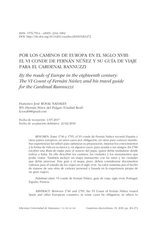 Ediciones Universidad de Salamanca / CC BY-NC-ND Cuadernos dieciochistas, 19, 2018, pp. 261-272
ISSN: 1576-7914 - eISSN: 2341-1902
DOI: http://dx.doi.org/10.14201/cuadieci201819261272
POR LOS CAMINOS DE EUROPA EN EL SIGLO XVIII:
EL VI CONDE DE FERNÁN NÚÑEZ Y SU GUÍA DE VIAJE
PARA EL CARDENAL RANNUZZI
By the roads of Europe in the eighteenth century:
The VI Count of Fernán Núñez and his travel guide
for the Cardinal Rannuzzi
Francisco José ROSAL NADALES
IES «Hernán Pérez del Pulgar» (Ciudad Real)
fj.rosal68@gmail.com
Fecha de recepción: 1/07/2017
Fecha de aceptación definitiva: 21/02/2018
RESUMEN: Entre 1746 y 1795, el VI conde de Fernán Núñez recorrió España y
otros países europeos, en unos casos por obligación, en otros para conocer mundo.
Sus experiencias las utilizó para optimizar su preparación, mejorar los conocimientos
y la forma de vida en su época y, en algunos casos, para ayudar a sus amigos. En 1786
escribió una Ruta de viajes para el nuncio del papa, quien debía trasladarse desde
Lisboa a Italia. En ella describió los caminos, las ciudades y los monumentos que
podía visitar. También incluyó un mapa manuscrito con las rutas y las ciudades
que debía atravesar. Esta guía y el mapa, pues, deben considerarse documentos
valiosos para el estudio de los viajes en el siglo XVIII. Su valor aumenta por el hecho
de tratarse de una obra de carácter personal y basada en la experiencia propia de
un gran viajero.
Palabras clave: VI conde de Fernán Núñez; guía de viaje; siglo XVIII; Portugal;
España; Francia.
ABSTRACT: Between 1746 and 1795, the VI Count of Fernán Núñez toured
Spain and other European countries, in some cases by obligation, in others to
 