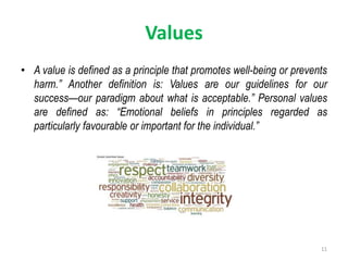 Values
• A value is defined as a principle that promotes well-being or prevents
harm.” Another definition is: Values are our guidelines for our
success—our paradigm about what is acceptable.” Personal values
are defined as: “Emotional beliefs in principles regarded as
particularly favourable or important for the individual.”
11
 