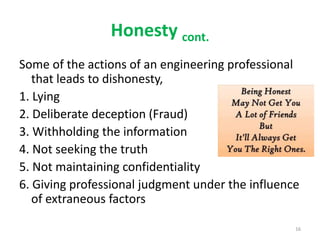 Honesty cont.
Some of the actions of an engineering professional
that leads to dishonesty,
1. Lying
2. Deliberate deception (Fraud)
3. Withholding the information
4. Not seeking the truth
5. Not maintaining confidentiality
6. Giving professional judgment under the influence
of extraneous factors
16
 