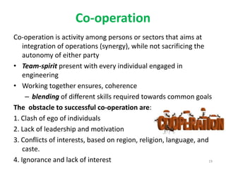 Co-operation
Co-operation is activity among persons or sectors that aims at
integration of operations (synergy), while not sacrificing the
autonomy of either party
• Team-spirit present with every individual engaged in
engineering
• Working together ensures, coherence
– blending of different skills required towards common goals
The obstacle to successful co-operation are:
1. Clash of ego of individuals
2. Lack of leadership and motivation
3. Conflicts of interests, based on region, religion, language, and
caste.
4. Ignorance and lack of interest 19
 