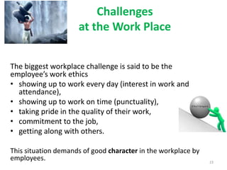 Challenges
at the Work Place
The biggest workplace challenge is said to be the
employee’s work ethics
• showing up to work every day (interest in work and
attendance),
• showing up to work on time (punctuality),
• taking pride in the quality of their work,
• commitment to the job,
• getting along with others.
This situation demands of good character in the workplace by
employees. 23
 