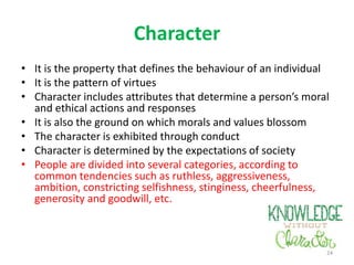 Character
• It is the property that defines the behaviour of an individual
• It is the pattern of virtues
• Character includes attributes that determine a person’s moral
and ethical actions and responses
• It is also the ground on which morals and values blossom
• The character is exhibited through conduct
• Character is determined by the expectations of society
• People are divided into several categories, according to
common tendencies such as ruthless, aggressiveness,
ambition, constricting selfishness, stinginess, cheerfulness,
generosity and goodwill, etc.
24
 