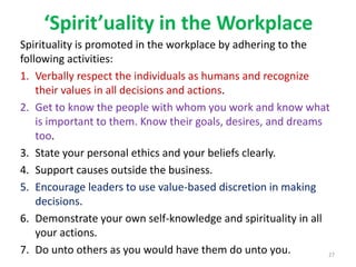 ‘Spirit’uality in the Workplace
Spirituality is promoted in the workplace by adhering to the
following activities:
1. Verbally respect the individuals as humans and recognize
their values in all decisions and actions.
2. Get to know the people with whom you work and know what
is important to them. Know their goals, desires, and dreams
too.
3. State your personal ethics and your beliefs clearly.
4. Support causes outside the business.
5. Encourage leaders to use value-based discretion in making
decisions.
6. Demonstrate your own self-knowledge and spirituality in all
your actions.
7. Do unto others as you would have them do unto you. 27
 