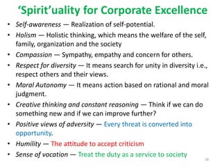 ‘Spirit’uality for Corporate Excellence
• Self-awareness — Realization of self-potential.
• Holism — Holistic thinking, which means the welfare of the self,
family, organization and the society
• Compassion — Sympathy, empathy and concern for others.
• Respect for diversity — It means search for unity in diversity i.e.,
respect others and their views.
• Moral Autonomy — It means action based on rational and moral
judgment.
• Creative thinking and constant reasoning — Think if we can do
something new and if we can improve further?
• Positive views of adversity — Every threat is converted into
opportunity.
• Humility — The attitude to accept criticism
• Sense of vocation — Treat the duty as a service to society
28
 
