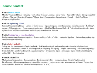 Unit 1: Human Values
Morals, Values and Ethics - Integrity - work Ethic - Service Learning - Civic Virtue - Respect for others - Living peacefully
- Caring - Sharing - Honesty - Courage - Valuing time - Co-operation - Commitment - Empathy - Self-Confidence -
Character - Spirituality
Unit 2: Engineering Ethics
Sense of 'Engineering Ethics' - Variety of moral issued - types of inquiry - moral dilemmas - moral autonomy - Kohlberg's
theory - Gilligan's theory - Consensus and controversy - Models of Professional Roles & Professionalism - theories about
right action - Self-interest - customs and religion - uses of ethical theories.
Unit 3: Engineering as experimentation
Engineers as responsible experimenters - Research ethics -Codes of ethics - Industrial Standard - Balanced outlook on law
- the challenger case study.
Unit 4: Safety and risk
Safety and risk - assessment of safety and risk - Risk benefit analysis and reducing risk - the three mile island and
Chernobyl case studies - Threat of Nuclear power - Collegiality and loyalty - respect for authority - collective bargaining -
Confidentiality - conflicts of interest - occupation crime - professional rights - employees’ rights - Intellectual Property
rights (IPR) - discrimination.
Unit 5: Global Issues
Multinational corporations - Business ethics - Environmental ethics - computer ethics - Role in Technological
Development - Weapons development - consulting engineers - engineers as expert witnesses and advisors - Engineering
council of India -Ethics and codes of business conduct in MNC
Course Content
3
 