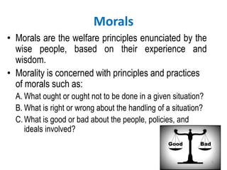 Morals
• Morals are the welfare principles enunciated by the
wise people, based on their experience and
wisdom.
• Morality is concerned with principles and practices
of morals such as:
A. What ought or ought not to be done in a given situation?
B. What is right or wrong about the handling of a situation?
C.What is good or bad about the people, policies, and
ideals involved?
9
 