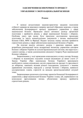 ЗАБЕЗПЕЧЕННЯ БЕЗПЕРЕРВНОСТІ ПРОЦЕСУ
УПРАВЛІННЯ У СФЕРІ НАЦІОНАЛЬНОЇ БЕЗПЕКИ
Резюме
У записці актуалізовано науково-практичне завдання посилення
стійкості держави як важливого напряму протидії гібридним загрозам, а також
забезпечення безперервності процесу державного управління у сфері
національної безпеки. Проведено аналіз світового досвіду організації
підготовки і прийняття рішень у сфері національної безпеки і оборони.
Особливу увагу при цьому було приділено дослідженню процедури
підготовки та змісту концептуальних документів з питань національної
безпеки США, ФРН та Франції. Надано загальну оцінку системи прийняття
стратегічних рішень у сфері забезпечення національної безпеки в Україні.
На підставі аналізу світового досвіду і практики окремих країн
розроблено рекомендації щодо модернізації механізму управління сектором
безпеки і оборони України як цілісної функціональної системи, яка керується з
єдиного центру, а також удосконалення діяльності Апарату Ради національної
безпеки і оборони.
Запропоновано у ході проведення комплексного огляду сектору безпеки
і оборони та відповідних галузевих оглядів (відповідно до вимог статті 27
Закону України «Про національну безпеку України») враховувати
необхідність оцінки відповідних систем управління на предмет їх вразливості
до кібератак, зовнішніх впливів різного походження, сумісності з іншими
державними системами, передусім у секторі безпеки і оборони, наявності
альтернативних планів, стратегій на випадок кризи/надзвичайної ситуації
тощо.
Запропоновано розпочати підготовку проектів Концепції безперервності
управління у сфері національної безпеки України і плану дій, спрямованого на
комплексне врегулювання питань убезпечення процесу прийняття
стратегічних рішень.
 