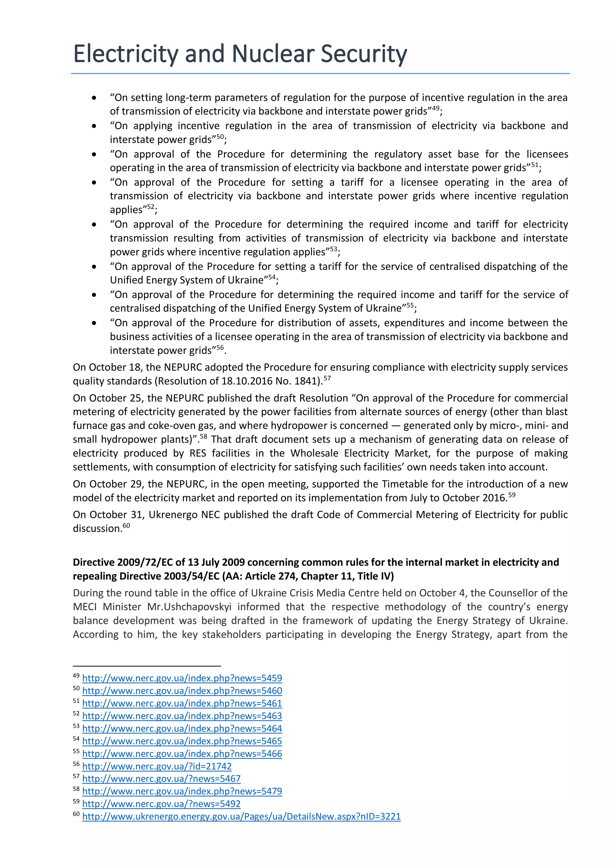 Electricity and Nuclear Security
 “On setting long-term parameters of regulation for the purpose of incentive regulation in the area
of transmission of electricity via backbone and interstate power grids”49
;
 “On applying incentive regulation in the area of transmission of electricity via backbone and
interstate power grids”50
;
 “On approval of the Procedure for determining the regulatory asset base for the licensees
operating in the area of transmission of electricity via backbone and interstate power grids”51
;
 “On approval of the Procedure for setting a tariff for a licensee operating in the area of
transmission of electricity via backbone and interstate power grids where incentive regulation
applies”52
;
 “On approval of the Procedure for determining the required income and tariff for electricity
transmission resulting from activities of transmission of electricity via backbone and interstate
power grids where incentive regulation applies”53
;
 “On approval of the Procedure for setting a tariff for the service of centralised dispatching of the
Unified Energy System of Ukraine”54
;
 “On approval of the Procedure for determining the required income and tariff for the service of
centralised dispatching of the Unified Energy System of Ukraine”55
;
 “On approval of the Procedure for distribution of assets, expenditures and income between the
business activities of a licensee operating in the area of transmission of electricity via backbone and
interstate power grids”56
.
On October 18, the NEPURC adopted the Procedure for ensuring compliance with electricity supply services
quality standards (Resolution of 18.10.2016 No. 1841).57
On October 25, the NEPURC published the draft Resolution “On approval of the Procedure for commercial
metering of electricity generated by the power facilities from alternate sources of energy (other than blast
furnace gas and coke-oven gas, and where hydropower is concerned — generated only by micro-, mini- and
small hydropower plants)”.58
That draft document sets up a mechanism of generating data on release of
electricity produced by RES facilities in the Wholesale Electricity Market, for the purpose of making
settlements, with consumption of electricity for satisfying such facilities’ own needs taken into account.
On October 29, the NEPURC, in the open meeting, supported the Timetable for the introduction of a new
model of the electricity market and reported on its implementation from July to October 2016.59
On October 31, Ukrenergo NEC published the draft Code of Commercial Metering of Electricity for public
discussion.60
Directive 2009/72/EC of 13 July 2009 concerning common rules for the internal market in electricity and
repealing Directive 2003/54/EC (AA: Article 274, Chapter 11, Title IV)
During the round table in the office of Ukraine Crisis Media Centre held on October 4, the Counsellor of the
MECI Minister Mr.Ushchapovskyi informed that the respective methodology of the country’s energy
balance development was being drafted in the framework of updating the Energy Strategy of Ukraine.
According to him, the key stakeholders participating in developing the Energy Strategy, apart from the
49
http://www.nerc.gov.ua/index.php?news=5459
50
http://www.nerc.gov.ua/index.php?news=5460
51
http://www.nerc.gov.ua/index.php?news=5461
52
http://www.nerc.gov.ua/index.php?news=5463
53
http://www.nerc.gov.ua/index.php?news=5464
54
http://www.nerc.gov.ua/index.php?news=5465
55
http://www.nerc.gov.ua/index.php?news=5466
56
http://www.nerc.gov.ua/?id=21742
57
http://www.nerc.gov.ua/?news=5467
58
http://www.nerc.gov.ua/index.php?news=5479
59
http://www.nerc.gov.ua/?news=5492
60
http://www.ukrenergo.energy.gov.ua/Pages/ua/DetailsNew.aspx?nID=3221
 