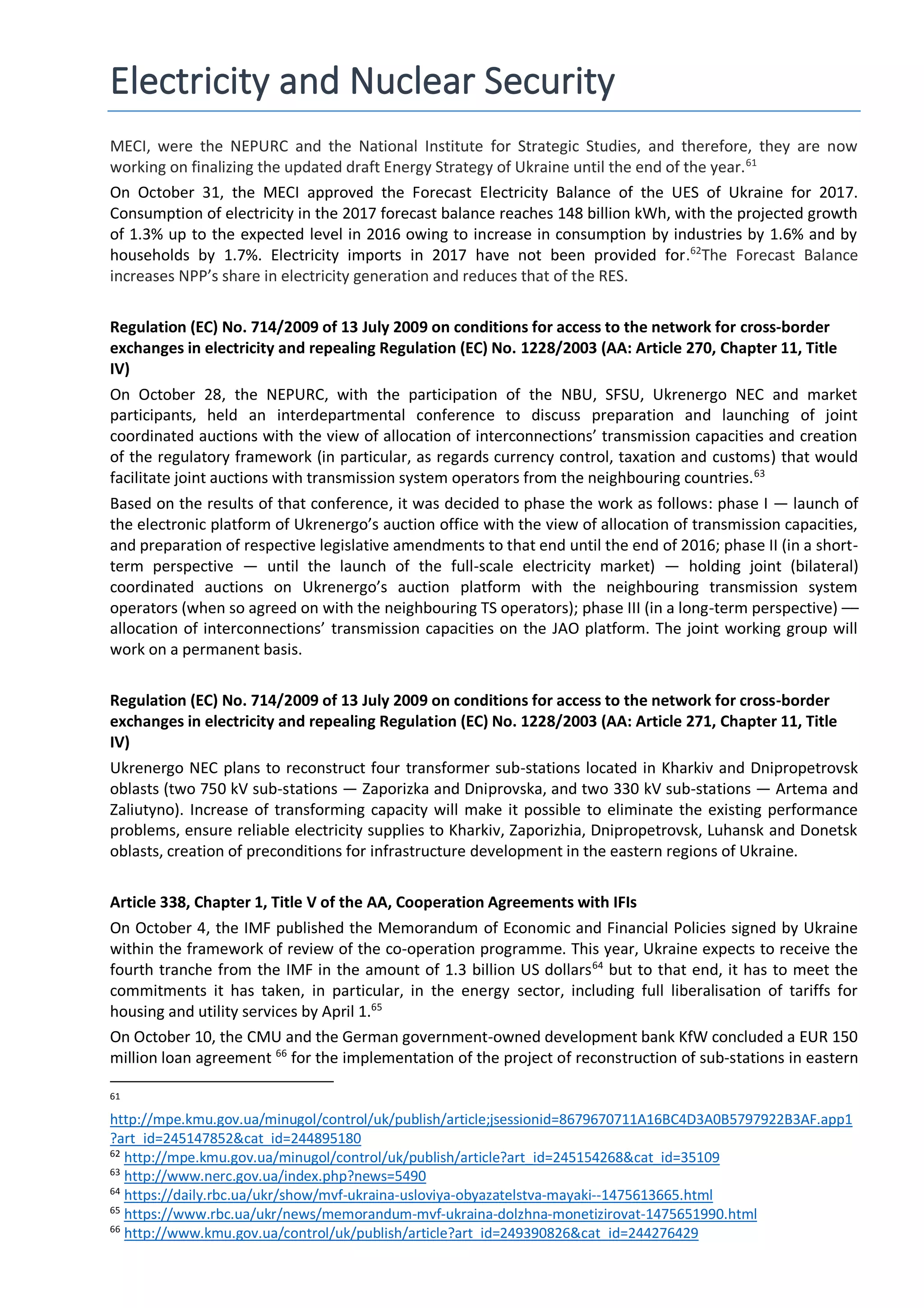 Electricity and Nuclear Security
MECI, were the NEPURC and the National Institute for Strategic Studies, and therefore, they are now
working on finalizing the updated draft Energy Strategy of Ukraine until the end of the year.61
On October 31, the MECI approved the Forecast Electricity Balance of the UES of Ukraine for 2017.
Consumption of electricity in the 2017 forecast balance reaches 148 billion kWh, with the projected growth
of 1.3% up to the expected level in 2016 owing to increase in consumption by industries by 1.6% and by
households by 1.7%. Electricity imports in 2017 have not been provided for.62
The Forecast Balance
increases NPP’s share in electricity generation and reduces that of the RES.
Regulation (EC) No. 714/2009 of 13 July 2009 on conditions for access to the network for cross-border
exchanges in electricity and repealing Regulation (EC) No. 1228/2003 (AA: Article 270, Chapter 11, Title
IV)
On October 28, the NEPURC, with the participation of the NBU, SFSU, Ukrenergo NEC and market
participants, held an interdepartmental conference to discuss preparation and launching of joint
coordinated auctions with the view of allocation of interconnections’ transmission capacities and creation
of the regulatory framework (in particular, as regards currency control, taxation and customs) that would
facilitate joint auctions with transmission system operators from the neighbouring countries.63
Based on the results of that conference, it was decided to phase the work as follows: phase I — launch of
the electronic platform of Ukrenergo’s auction office with the view of allocation of transmission capacities,
and preparation of respective legislative amendments to that end until the end of 2016; phase II (in a short-
term perspective — until the launch of the full-scale electricity market) — holding joint (bilateral)
coordinated auctions on Ukrenergo’s auction platform with the neighbouring transmission system
operators (when so agreed on with the neighbouring TS operators); phase III (in a long-term perspective) ––
allocation of interconnections’ transmission capacities on the JAO platform. The joint working group will
work on a permanent basis.
Regulation (EC) No. 714/2009 of 13 July 2009 on conditions for access to the network for cross-border
exchanges in electricity and repealing Regulation (EC) No. 1228/2003 (AA: Article 271, Chapter 11, Title
IV)
Ukrenergo NEC plans to reconstruct four transformer sub-stations located in Kharkiv and Dnipropetrovsk
oblasts (two 750 kV sub-stations — Zaporizka and Dniprovska, and two 330 kV sub-stations — Artema and
Zaliutyno). Increase of transforming capacity will make it possible to eliminate the existing performance
problems, ensure reliable electricity supplies to Kharkiv, Zaporizhia, Dnipropetrovsk, Luhansk and Donetsk
oblasts, creation of preconditions for infrastructure development in the eastern regions of Ukraine.
Article 338, Chapter 1, Title V of the AA, Cooperation Agreements with IFIs
On October 4, the IMF published the Memorandum of Economic and Financial Policies signed by Ukraine
within the framework of review of the co-operation programme. This year, Ukraine expects to receive the
fourth tranche from the IMF in the amount of 1.3 billion US dollars64
but to that end, it has to meet the
commitments it has taken, in particular, in the energy sector, including full liberalisation of tariffs for
housing and utility services by April 1.65
On October 10, the CMU and the German government-owned development bank KfW concluded a EUR 150
million loan agreement 66
for the implementation of the project of reconstruction of sub-stations in eastern
61
http://mpe.kmu.gov.ua/minugol/control/uk/publish/article;jsessionid=8679670711A16BC4D3A0B5797922B3AF.app1
?art_id=245147852&cat_id=244895180
62
http://mpe.kmu.gov.ua/minugol/control/uk/publish/article?art_id=245154268&cat_id=35109
63
http://www.nerc.gov.ua/index.php?news=5490
64
https://daily.rbc.ua/ukr/show/mvf-ukraina-usloviya-obyazatelstva-mayaki--1475613665.html
65
https://www.rbc.ua/ukr/news/memorandum-mvf-ukraina-dolzhna-monetizirovat-1475651990.html
66
http://www.kmu.gov.ua/control/uk/publish/article?art_id=249390826&cat_id=244276429
 