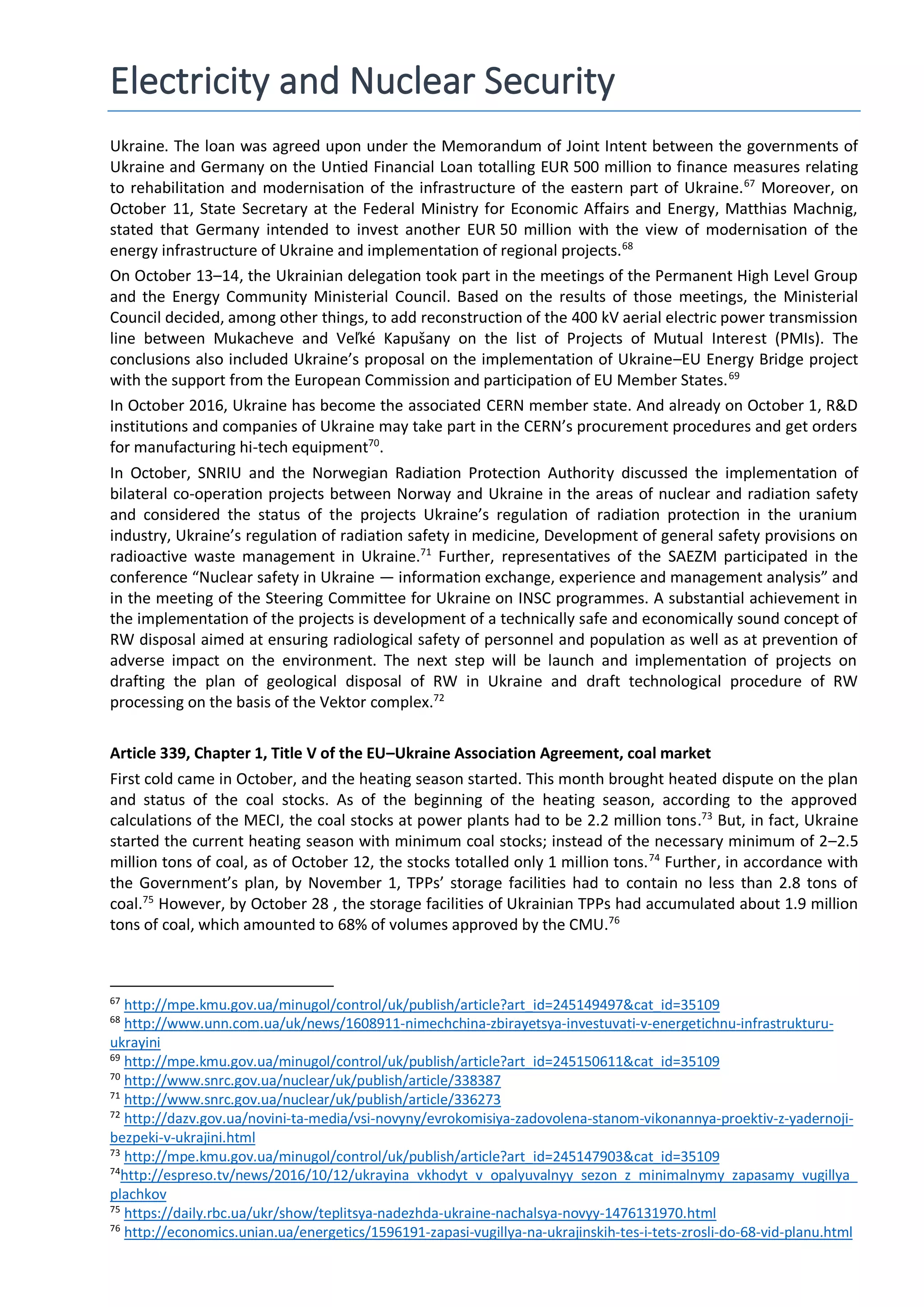 Electricity and Nuclear Security
Ukraine. The loan was agreed upon under the Memorandum of Joint Intent between the governments of
Ukraine and Germany on the Untied Financial Loan totalling EUR 500 million to finance measures relating
to rehabilitation and modernisation of the infrastructure of the eastern part of Ukraine.67
Moreover, on
October 11, State Secretary at the Federal Ministry for Economic Affairs and Energy, Matthias Machnig,
stated that Germany intended to invest another EUR 50 million with the view of modernisation of the
energy infrastructure of Ukraine and implementation of regional projects.68
On October 13–14, the Ukrainian delegation took part in the meetings of the Permanent High Level Group
and the Energy Community Ministerial Council. Based on the results of those meetings, the Ministerial
Council decided, among other things, to add reconstruction of the 400 kV aerial electric power transmission
line between Mukacheve and Veľké Kapušany on the list of Projects of Mutual Interest (PMIs). The
conclusions also included Ukraine’s proposal on the implementation of Ukraine–EU Energy Bridge project
with the support from the European Commission and participation of EU Member States.69
In October 2016, Ukraine has become the associated CERN member state. And already on October 1, R&D
institutions and companies of Ukraine may take part in the CERN’s procurement procedures and get orders
for manufacturing hi-tech equipment70
.
In October, SNRIU and the Norwegian Radiation Protection Authority discussed the implementation of
bilateral co-operation projects between Norway and Ukraine in the areas of nuclear and radiation safety
and considered the status of the projects Ukraine’s regulation of radiation protection in the uranium
industry, Ukraine’s regulation of radiation safety in medicine, Development of general safety provisions on
radioactive waste management in Ukraine.71
Further, representatives of the SAEZM participated in the
conference “Nuclear safety in Ukraine — information exchange, experience and management analysis” and
in the meeting of the Steering Committee for Ukraine on INSC programmes. A substantial achievement in
the implementation of the projects is development of a technically safe and economically sound concept of
RW disposal aimed at ensuring radiological safety of personnel and population as well as at prevention of
adverse impact on the environment. The next step will be launch and implementation of projects on
drafting the plan of geological disposal of RW in Ukraine and draft technological procedure of RW
processing on the basis of the Vektor complex.72
Article 339, Chapter 1, Title V of the EU–Ukraine Association Agreement, coal market
First cold came in October, and the heating season started. This month brought heated dispute on the plan
and status of the coal stocks. As of the beginning of the heating season, according to the approved
calculations of the MECI, the coal stocks at power plants had to be 2.2 million tons.73
But, in fact, Ukraine
started the current heating season with minimum coal stocks; instead of the necessary minimum of 2–2.5
million tons of coal, as of October 12, the stocks totalled only 1 million tons.74
Further, in accordance with
the Government’s plan, by November 1, TPPs’ storage facilities had to contain no less than 2.8 tons of
coal.75
However, by October 28 , the storage facilities of Ukrainian TPPs had accumulated about 1.9 million
tons of coal, which amounted to 68% of volumes approved by the CMU.76
67
http://mpe.kmu.gov.ua/minugol/control/uk/publish/article?art_id=245149497&cat_id=35109
68
http://www.unn.com.ua/uk/news/1608911-nimechchina-zbirayetsya-investuvati-v-energetichnu-infrastrukturu-
ukrayini
69
http://mpe.kmu.gov.ua/minugol/control/uk/publish/article?art_id=245150611&cat_id=35109
70
http://www.snrc.gov.ua/nuclear/uk/publish/article/338387
71
http://www.snrc.gov.ua/nuclear/uk/publish/article/336273
72
http://dazv.gov.ua/novini-ta-media/vsi-novyny/evrokomisiya-zadovolena-stanom-vikonannya-proektiv-z-yadernoji-
bezpeki-v-ukrajini.html
73
http://mpe.kmu.gov.ua/minugol/control/uk/publish/article?art_id=245147903&cat_id=35109
74
http://espreso.tv/news/2016/10/12/ukrayina_vkhodyt_v_opalyuvalnyy_sezon_z_minimalnymy_zapasamy_vugillya_
plachkov
75
https://daily.rbc.ua/ukr/show/teplitsya-nadezhda-ukraine-nachalsya-novyy-1476131970.html
76
http://economics.unian.ua/energetics/1596191-zapasi-vugillya-na-ukrajinskih-tes-i-tets-zrosli-do-68-vid-planu.html
 