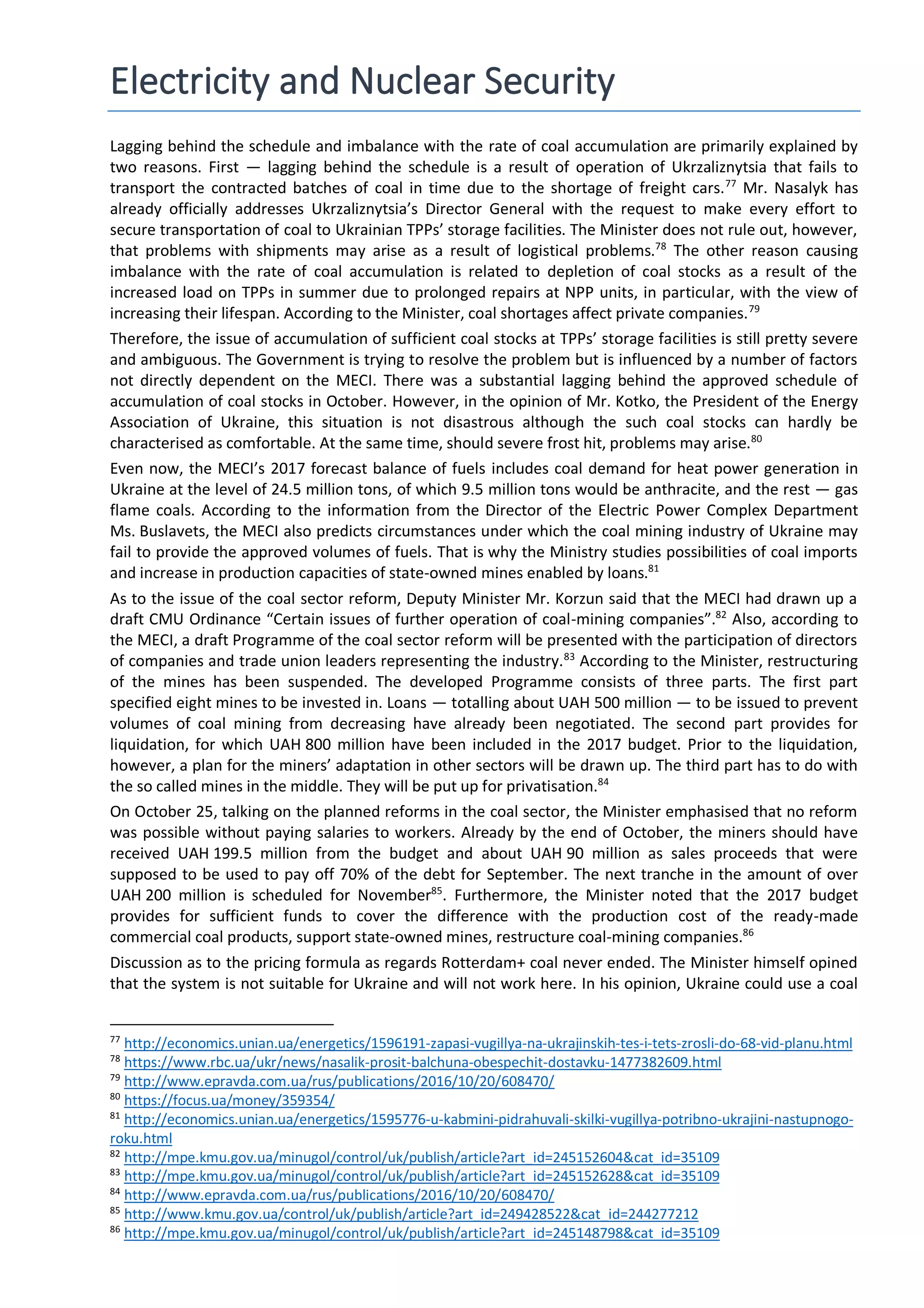 Electricity and Nuclear Security
Lagging behind the schedule and imbalance with the rate of coal accumulation are primarily explained by
two reasons. First — lagging behind the schedule is a result of operation of Ukrzaliznytsia that fails to
transport the contracted batches of coal in time due to the shortage of freight cars.77
Mr. Nasalyk has
already officially addresses Ukrzaliznytsia’s Director General with the request to make every effort to
secure transportation of coal to Ukrainian TPPs’ storage facilities. The Minister does not rule out, however,
that problems with shipments may arise as a result of logistical problems.78
The other reason causing
imbalance with the rate of coal accumulation is related to depletion of coal stocks as a result of the
increased load on TPPs in summer due to prolonged repairs at NPP units, in particular, with the view of
increasing their lifespan. According to the Minister, coal shortages affect private companies.79
Therefore, the issue of accumulation of sufficient coal stocks at TPPs’ storage facilities is still pretty severe
and ambiguous. The Government is trying to resolve the problem but is influenced by a number of factors
not directly dependent on the MECI. There was a substantial lagging behind the approved schedule of
accumulation of coal stocks in October. However, in the opinion of Mr. Kotko, the President of the Energy
Association of Ukraine, this situation is not disastrous although the such coal stocks can hardly be
characterised as comfortable. At the same time, should severe frost hit, problems may arise.80
Even now, the MECI’s 2017 forecast balance of fuels includes coal demand for heat power generation in
Ukraine at the level of 24.5 million tons, of which 9.5 million tons would be anthracite, and the rest — gas
flame coals. According to the information from the Director of the Electric Power Complex Department
Ms. Buslavets, the MECI also predicts circumstances under which the coal mining industry of Ukraine may
fail to provide the approved volumes of fuels. That is why the Ministry studies possibilities of coal imports
and increase in production capacities of state-owned mines enabled by loans.81
As to the issue of the coal sector reform, Deputy Minister Mr. Korzun said that the MECI had drawn up a
draft CMU Ordinance “Certain issues of further operation of coal-mining companies”.82
Also, according to
the MECI, a draft Programme of the coal sector reform will be presented with the participation of directors
of companies and trade union leaders representing the industry.83
According to the Minister, restructuring
of the mines has been suspended. The developed Programme consists of three parts. The first part
specified eight mines to be invested in. Loans — totalling about UAH 500 million — to be issued to prevent
volumes of coal mining from decreasing have already been negotiated. The second part provides for
liquidation, for which UAH 800 million have been included in the 2017 budget. Prior to the liquidation,
however, a plan for the miners’ adaptation in other sectors will be drawn up. The third part has to do with
the so called mines in the middle. They will be put up for privatisation.84
On October 25, talking on the planned reforms in the coal sector, the Minister emphasised that no reform
was possible without paying salaries to workers. Already by the end of October, the miners should have
received UAH 199.5 million from the budget and about UAH 90 million as sales proceeds that were
supposed to be used to pay off 70% of the debt for September. The next tranche in the amount of over
UAH 200 million is scheduled for November85
. Furthermore, the Minister noted that the 2017 budget
provides for sufficient funds to cover the difference with the production cost of the ready-made
commercial coal products, support state-owned mines, restructure coal-mining companies.86
Discussion as to the pricing formula as regards Rotterdam+ coal never ended. The Minister himself opined
that the system is not suitable for Ukraine and will not work here. In his opinion, Ukraine could use a coal
77
http://economics.unian.ua/energetics/1596191-zapasi-vugillya-na-ukrajinskih-tes-i-tets-zrosli-do-68-vid-planu.html
78
https://www.rbc.ua/ukr/news/nasalik-prosit-balchuna-obespechit-dostavku-1477382609.html
79
http://www.epravda.com.ua/rus/publications/2016/10/20/608470/
80
https://focus.ua/money/359354/
81
http://economics.unian.ua/energetics/1595776-u-kabmini-pidrahuvali-skilki-vugillya-potribno-ukrajini-nastupnogo-
roku.html
82
http://mpe.kmu.gov.ua/minugol/control/uk/publish/article?art_id=245152604&cat_id=35109
83
http://mpe.kmu.gov.ua/minugol/control/uk/publish/article?art_id=245152628&cat_id=35109
84
http://www.epravda.com.ua/rus/publications/2016/10/20/608470/
85
http://www.kmu.gov.ua/control/uk/publish/article?art_id=249428522&cat_id=244277212
86
http://mpe.kmu.gov.ua/minugol/control/uk/publish/article?art_id=245148798&cat_id=35109
 