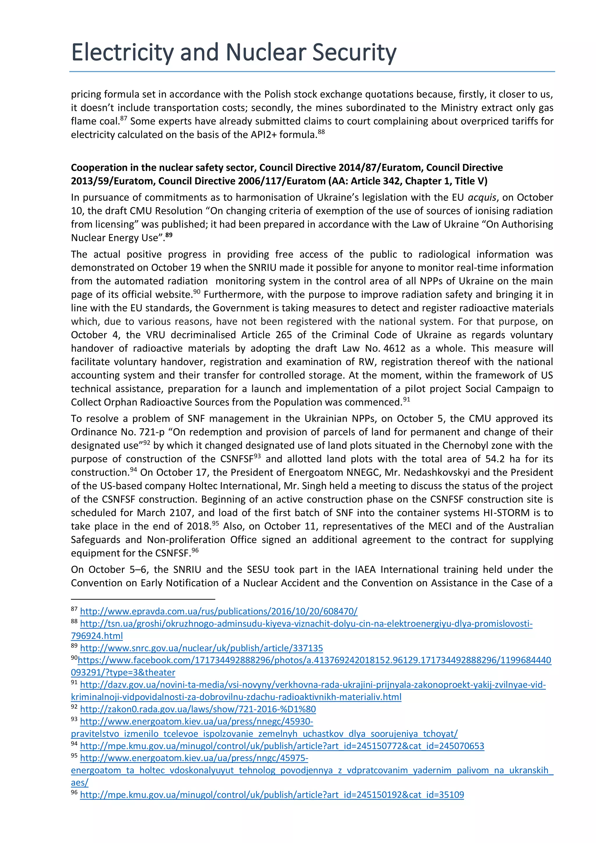 Electricity and Nuclear Security
pricing formula set in accordance with the Polish stock exchange quotations because, firstly, it closer to us,
it doesn’t include transportation costs; secondly, the mines subordinated to the Ministry extract only gas
flame coal.87
Some experts have already submitted claims to court complaining about overpriced tariffs for
electricity calculated on the basis of the API2+ formula.88
Cooperation in the nuclear safety sector, Council Directive 2014/87/Euratom, Council Directive
2013/59/Euratom, Council Directive 2006/117/Euratom (АА: Article 342, Chapter 1, Title V)
In pursuance of commitments as to harmonisation of Ukraine’s legislation with the EU acquis, on October
10, the draft CMU Resolution “On changing criteria of exemption of the use of sources of ionising radiation
from licensing” was published; it had been prepared in accordance with the Law of Ukraine “On Authorising
Nuclear Energy Use”.89
The actual positive progress in providing free access of the public to radiological information was
demonstrated on October 19 when the SNRIU made it possible for anyone to monitor real-time information
from the automated radiation monitoring system in the control area of all NPPs of Ukraine on the main
page of its official website.90
Furthermore, with the purpose to improve radiation safety and bringing it in
line with the EU standards, the Government is taking measures to detect and register radioactive materials
which, due to various reasons, have not been registered with the national system. For that purpose, on
October 4, the VRU decriminalised Article 265 of the Criminal Code of Ukraine as regards voluntary
handover of radioactive materials by adopting the draft Law No. 4612 as a whole. This measure will
facilitate voluntary handover, registration and examination of RW, registration thereof with the national
accounting system and their transfer for controlled storage. At the moment, within the framework of US
technical assistance, preparation for a launch and implementation of a pilot project Social Campaign to
Collect Orphan Radioactive Sources from the Population was commenced.91
To resolve a problem of SNF management in the Ukrainian NPPs, on October 5, the CMU approved its
Ordinance No. 721-р “On redemption and provision of parcels of land for permanent and change of their
designated use”92
by which it changed designated use of land plots situated in the Chernobyl zone with the
purpose of construction of the CSNFSF93
and allotted land plots with the total area of 54.2 ha for its
construction.94
On October 17, the President of Energoatom NNEGC, Mr. Nedashkovskyi and the President
of the US-based company Holtec International, Mr. Singh held a meeting to discuss the status of the project
of the CSNFSF construction. Beginning of an active construction phase on the CSNFSF construction site is
scheduled for March 2107, and load of the first batch of SNF into the container systems HI-STORM is to
take place in the end of 2018.95
Also, on October 11, representatives of the МЕCI and of the Australian
Safeguards and Non-proliferation Office signed an additional agreement to the contract for supplying
equipment for the CSNFSF.96
On October 5–6, the SNRIU and the SESU took part in the IAEA International training held under the
Convention on Early Notification of a Nuclear Accident and the Convention on Assistance in the Case of a
87
http://www.epravda.com.ua/rus/publications/2016/10/20/608470/
88
http://tsn.ua/groshi/okruzhnogo-adminsudu-kiyeva-viznachit-dolyu-cin-na-elektroenergiyu-dlya-promislovosti-
796924.html
89
http://www.snrc.gov.ua/nuclear/uk/publish/article/337135
90
https://www.facebook.com/171734492888296/photos/a.413769242018152.96129.171734492888296/1199684440
093291/?type=3&theater
91
http://dazv.gov.ua/novini-ta-media/vsi-novyny/verkhovna-rada-ukrajini-prijnyala-zakonoproekt-yakij-zvilnyae-vid-
kriminalnoji-vidpovidalnosti-za-dobrovilnu-zdachu-radioaktivnikh-materialiv.html
92
http://zakon0.rada.gov.ua/laws/show/721-2016-%D1%80
93
http://www.energoatom.kiev.ua/ua/press/nnegc/45930-
pravitelstvo_izmenilo_tcelevoe_ispolzovanie_zemelnyh_uchastkov_dlya_soorujeniya_tchoyat/
94
http://mpe.kmu.gov.ua/minugol/control/uk/publish/article?art_id=245150772&cat_id=245070653
95
http://www.energoatom.kiev.ua/ua/press/nngc/45975-
energoatom_ta_holtec_vdoskonalyuyut_tehnolog_povodjennya_z_vdpratcovanim_yadernim_palivom_na_ukranskih_
aes/
96
http://mpe.kmu.gov.ua/minugol/control/uk/publish/article?art_id=245150192&cat_id=35109
 