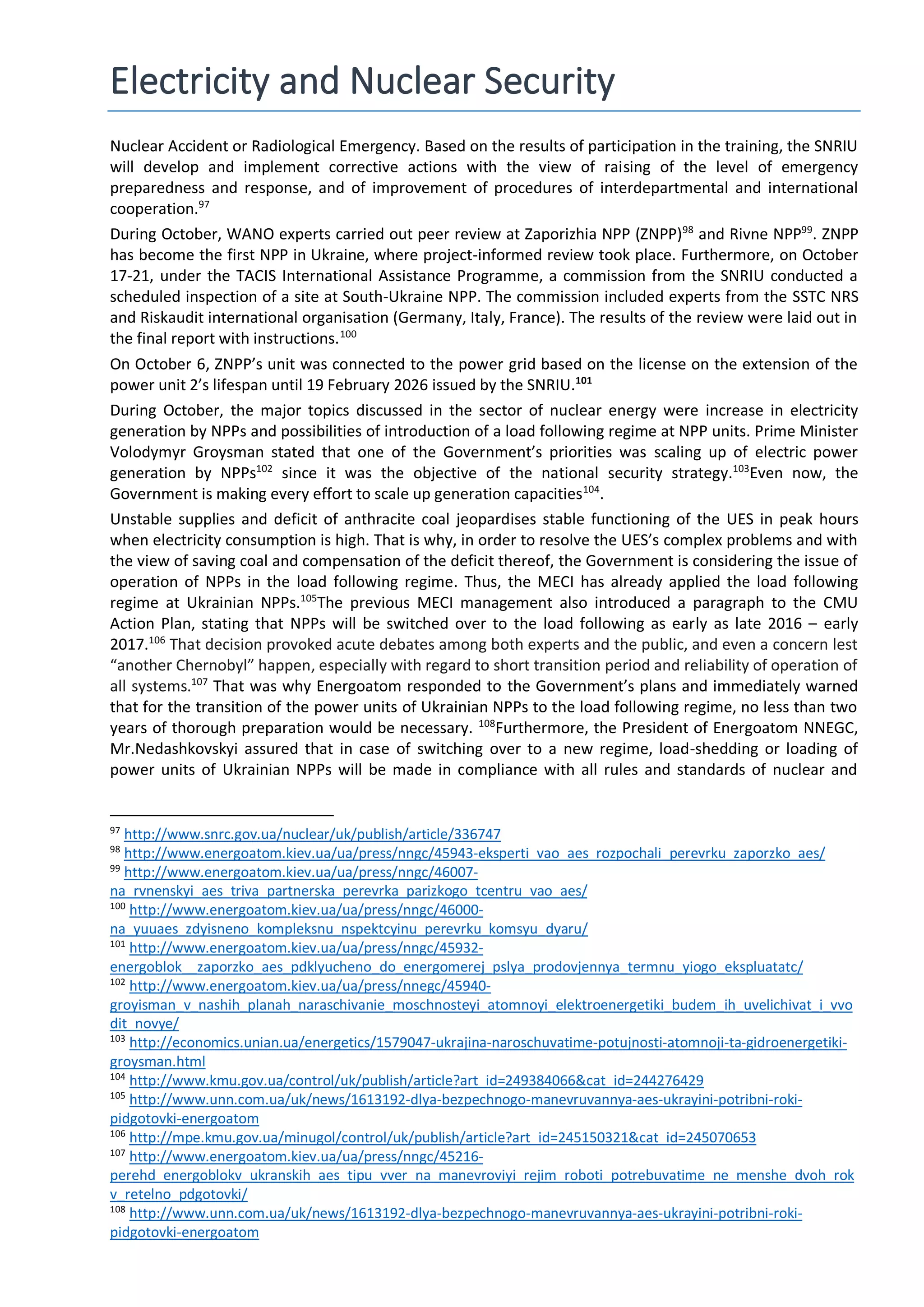 Electricity and Nuclear Security
Nuclear Accident or Radiological Emergency. Based on the results of participation in the training, the SNRIU
will develop and implement corrective actions with the view of raising of the level of emergency
preparedness and response, and of improvement of procedures of interdepartmental and international
cooperation.97
During October, WANO experts carried out peer review at Zaporizhia NPP (ZNPP)98
and Rivne NPP99
. ZNPP
has become the first NPP in Ukraine, where project-informed review took place. Furthermore, on October
17-21, under the TACIS International Assistance Programme, a commission from the SNRIU conducted a
scheduled inspection of a site at South-Ukraine NPP. The commission included experts from the SSTC NRS
and Riskaudit international organisation (Germany, Italy, France). The results of the review were laid out in
the final report with instructions.100
On October 6, ZNPP’s unit was connected to the power grid based on the license on the extension of the
power unit 2’s lifespan until 19 February 2026 issued by the SNRIU.101
During October, the major topics discussed in the sector of nuclear energy were increase in electricity
generation by NPPs and possibilities of introduction of a load following regime at NPP units. Prime Minister
Volodymyr Groysman stated that one of the Government’s priorities was scaling up of electric power
generation by NPPs102
since it was the objective of the national security strategy.103
Even now, the
Government is making every effort to scale up generation capacities104
.
Unstable supplies and deficit of anthracite coal jeopardises stable functioning of the UES in peak hours
when electricity consumption is high. That is why, in order to resolve the UES’s complex problems and with
the view of saving coal and compensation of the deficit thereof, the Government is considering the issue of
operation of NPPs in the load following regime. Thus, the МЕCI has already applied the load following
regime at Ukrainian NPPs.105
The previous МЕCI management also introduced a paragraph to the CMU
Action Plan, stating that NPPs will be switched over to the load following as early as late 2016 – early
2017.106
That decision provoked acute debates among both experts and the public, and even a concern lest
“another Chernobyl” happen, especially with regard to short transition period and reliability of operation of
all systems.107
That was why Energoatom responded to the Government’s plans and immediately warned
that for the transition of the power units of Ukrainian NPPs to the load following regime, no less than two
years of thorough preparation would be necessary. 108
Furthermore, the President of Energoatom NNEGC,
Mr.Nedashkovskyi assured that in case of switching over to a new regime, load-shedding or loading of
power units of Ukrainian NPPs will be made in compliance with all rules and standards of nuclear and
97
http://www.snrc.gov.ua/nuclear/uk/publish/article/336747
98
http://www.energoatom.kiev.ua/ua/press/nngc/45943-eksperti_vao_aes_rozpochali_perevrku_zaporzko_aes/
99
http://www.energoatom.kiev.ua/ua/press/nngc/46007-
na_rvnenskyi_aes_triva_partnerska_perevrka_parizkogo_tcentru_vao_aes/
100
http://www.energoatom.kiev.ua/ua/press/nngc/46000-
na_yuuaes_zdyisneno_kompleksnu_nspektcyinu_perevrku_komsyu_dyaru/
101
http://www.energoatom.kiev.ua/ua/press/nngc/45932-
energoblok__zaporzko_aes_pdklyucheno_do_energomerej_pslya_prodovjennya_termnu_yiogo_ekspluatatc/
102
http://www.energoatom.kiev.ua/ua/press/nnegc/45940-
groyisman_v_nashih_planah_naraschivanie_moschnosteyi_atomnoyi_elektroenergetiki_budem_ih_uvelichivat_i_vvo
dit_novye/
103
http://economics.unian.ua/energetics/1579047-ukrajina-naroschuvatime-potujnosti-atomnoji-ta-gidroenergetiki-
groysman.html
104
http://www.kmu.gov.ua/control/uk/publish/article?art_id=249384066&cat_id=244276429
105
http://www.unn.com.ua/uk/news/1613192-dlya-bezpechnogo-manevruvannya-aes-ukrayini-potribni-roki-
pidgotovki-energoatom
106
http://mpe.kmu.gov.ua/minugol/control/uk/publish/article?art_id=245150321&cat_id=245070653
107
http://www.energoatom.kiev.ua/ua/press/nngc/45216-
perehd_energoblokv_ukranskih_aes_tipu_vver_na_manevroviyi_rejim_roboti_potrebuvatime_ne_menshe_dvoh_rok
v_retelno_pdgotovki/
108
http://www.unn.com.ua/uk/news/1613192-dlya-bezpechnogo-manevruvannya-aes-ukrayini-potribni-roki-
pidgotovki-energoatom
 