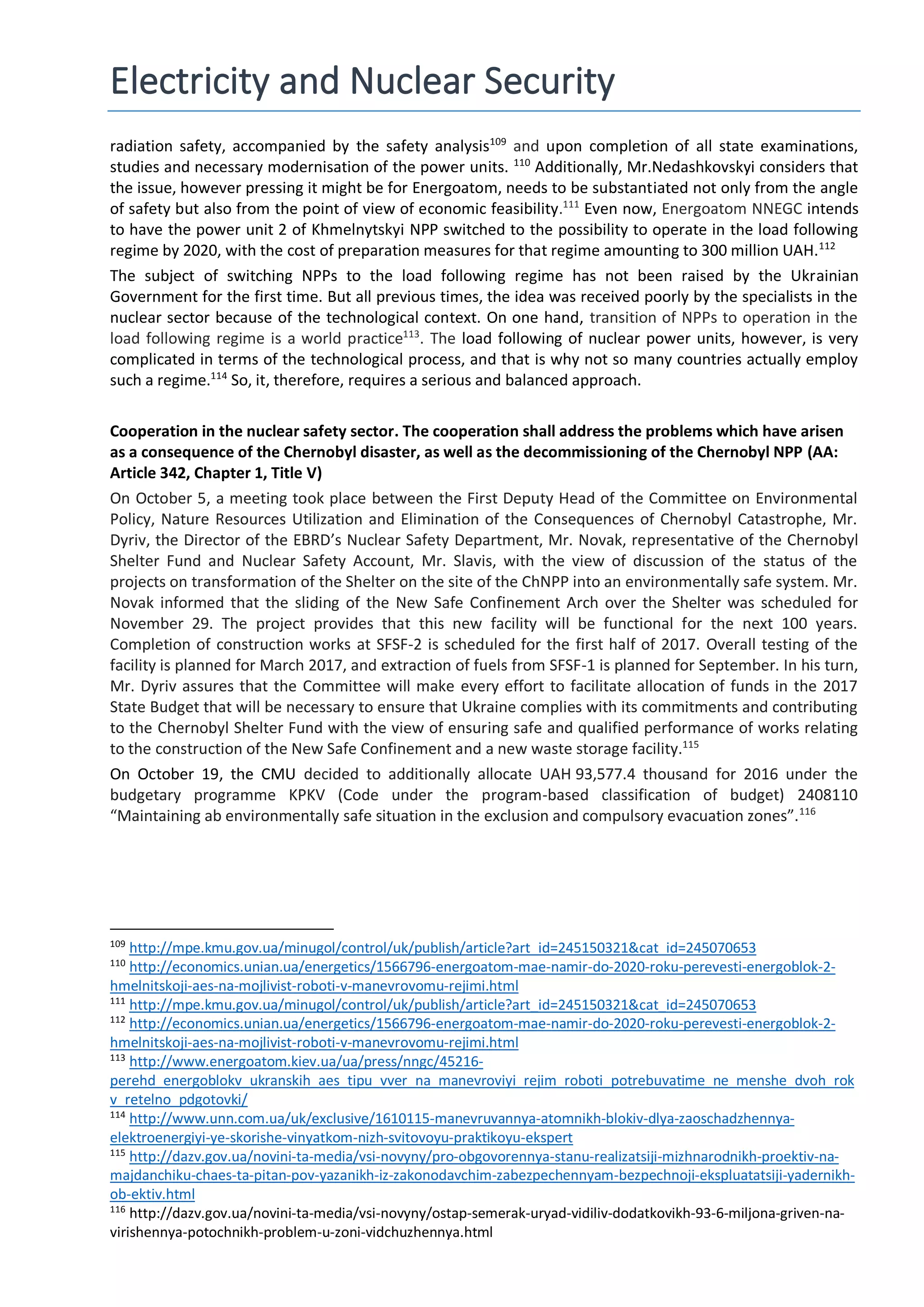Electricity and Nuclear Security
radiation safety, accompanied by the safety analysis109
and upon completion of all state examinations,
studies and necessary modernisation of the power units. 110
Additionally, Mr.Nedashkovskyi considers that
the issue, however pressing it might be for Energoatom, needs to be substantiated not only from the angle
of safety but also from the point of view of economic feasibility.111
Even now, Energoatom NNEGC intends
to have the power unit 2 of Khmelnytskyi NPP switched to the possibility to operate in the load following
regime by 2020, with the cost of preparation measures for that regime amounting to 300 million UAH.112
The subject of switching NPPs to the load following regime has not been raised by the Ukrainian
Government for the first time. But all previous times, the idea was received poorly by the specialists in the
nuclear sector because of the technological context. On one hand, transition of NPPs to operation in the
load following regime is a world practice113
. The load following of nuclear power units, however, is very
complicated in terms of the technological process, and that is why not so many countries actually employ
such a regime.114
So, it, therefore, requires a serious and balanced approach.
Cooperation in the nuclear safety sector. The cooperation shall address the problems which have arisen
as a consequence of the Chernobyl disaster, as well as the decommissioning of the Chernobyl NPP (АА:
Article 342, Chapter 1, Title V)
On October 5, a meeting took place between the First Deputy Head of the Committee on Environmental
Policy, Nature Resources Utilization and Elimination of the Consequences of Chernobyl Catastrophe, Mr.
Dyriv, the Director of the EBRD’s Nuclear Safety Department, Mr. Novak, representative of the Chernobyl
Shelter Fund and Nuclear Safety Account, Mr. Slavis, with the view of discussion of the status of the
projects on transformation of the Shelter on the site of the ChNPP into an environmentally safe system. Mr.
Novak informed that the sliding of the New Safe Confinement Arch over the Shelter was scheduled for
November 29. The project provides that this new facility will be functional for the next 100 years.
Completion of construction works at SFSF-2 is scheduled for the first half of 2017. Overall testing of the
facility is planned for March 2017, and extraction of fuels from SFSF-1 is planned for September. In his turn,
Mr. Dyriv assures that the Committee will make every effort to facilitate allocation of funds in the 2017
State Budget that will be necessary to ensure that Ukraine complies with its commitments and contributing
to the Chernobyl Shelter Fund with the view of ensuring safe and qualified performance of works relating
to the construction of the New Safe Confinement and a new waste storage facility.115
On October 19, the CMU decided to additionally allocate UAH 93,577.4 thousand for 2016 under the
budgetary programme KPKV (Code under the program-based classification of budget) 2408110
“Maintaining ab environmentally safe situation in the exclusion and compulsory evacuation zones”.116
109
http://mpe.kmu.gov.ua/minugol/control/uk/publish/article?art_id=245150321&cat_id=245070653
110
http://economics.unian.ua/energetics/1566796-energoatom-mae-namir-do-2020-roku-perevesti-energoblok-2-
hmelnitskoji-aes-na-mojlivist-roboti-v-manevrovomu-rejimi.html
111
http://mpe.kmu.gov.ua/minugol/control/uk/publish/article?art_id=245150321&cat_id=245070653
112
http://economics.unian.ua/energetics/1566796-energoatom-mae-namir-do-2020-roku-perevesti-energoblok-2-
hmelnitskoji-aes-na-mojlivist-roboti-v-manevrovomu-rejimi.html
113
http://www.energoatom.kiev.ua/ua/press/nngc/45216-
perehd_energoblokv_ukranskih_aes_tipu_vver_na_manevroviyi_rejim_roboti_potrebuvatime_ne_menshe_dvoh_rok
v_retelno_pdgotovki/
114
http://www.unn.com.ua/uk/exclusive/1610115-manevruvannya-atomnikh-blokiv-dlya-zaoschadzhennya-
elektroenergiyi-ye-skorishe-vinyatkom-nizh-svitovoyu-praktikoyu-ekspert
115
http://dazv.gov.ua/novini-ta-media/vsi-novyny/pro-obgovorennya-stanu-realizatsiji-mizhnarodnikh-proektiv-na-
majdanchiku-chaes-ta-pitan-pov-yazanikh-iz-zakonodavchim-zabezpechennyam-bezpechnoji-ekspluatatsiji-yadernikh-
ob-ektiv.html
116
http://dazv.gov.ua/novini-ta-media/vsi-novyny/ostap-semerak-uryad-vidiliv-dodatkovikh-93-6-miljona-griven-na-
virishennya-potochnikh-problem-u-zoni-vidchuzhennya.html
 