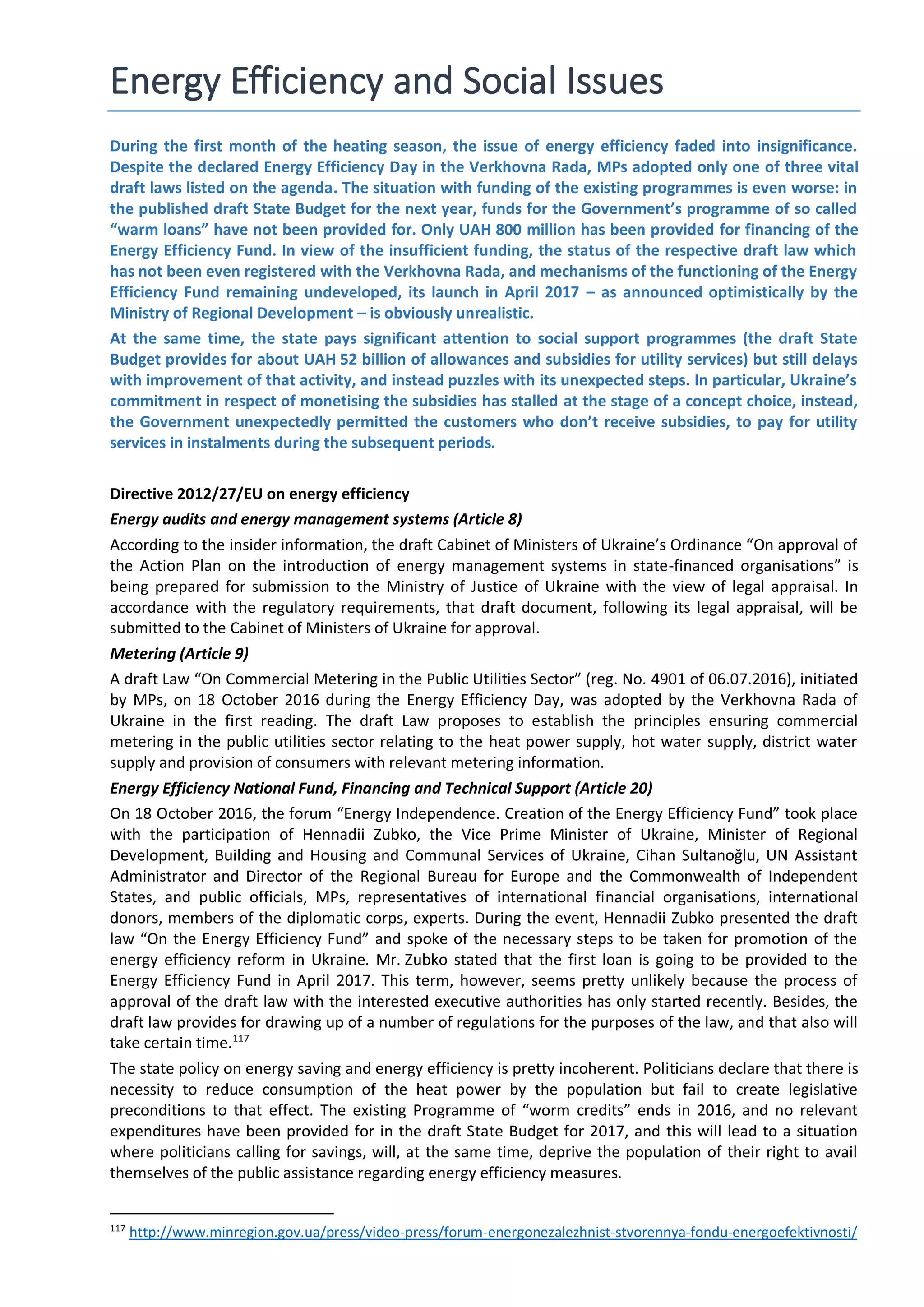 Energy Efficiency and Social Issues
During the first month of the heating season, the issue of energy efficiency faded into insignificance.
Despite the declared Energy Efficiency Day in the Verkhovna Rada, MPs adopted only one of three vital
draft laws listed on the agenda. The situation with funding of the existing programmes is even worse: in
the published draft State Budget for the next year, funds for the Government’s programme of so called
“warm loans” have not been provided for. Only UAH 800 million has been provided for financing of the
Energy Efficiency Fund. In view of the insufficient funding, the status of the respective draft law which
has not been even registered with the Verkhovna Rada, and mechanisms of the functioning of the Energy
Efficiency Fund remaining undeveloped, its launch in April 2017 – as announced optimistically by the
Ministry of Regional Development – is obviously unrealistic.
At the same time, the state pays significant attention to social support programmes (the draft State
Budget provides for about UAH 52 billion of allowances and subsidies for utility services) but still delays
with improvement of that activity, and instead puzzles with its unexpected steps. In particular, Ukraine’s
commitment in respect of monetising the subsidies has stalled at the stage of a concept choice, instead,
the Government unexpectedly permitted the customers who don’t receive subsidies, to pay for utility
services in instalments during the subsequent periods.
Directive 2012/27/EU on energy efficiency
Energy audits and energy management systems (Article 8)
According to the insider information, the draft Cabinet of Ministers of Ukraine’s Ordinance “On approval of
the Action Plan on the introduction of energy management systems in state-financed organisations” is
being prepared for submission to the Ministry of Justice of Ukraine with the view of legal appraisal. In
accordance with the regulatory requirements, that draft document, following its legal appraisal, will be
submitted to the Cabinet of Ministers of Ukraine for approval.
Metering (Article 9)
A draft Law “On Commercial Metering in the Public Utilities Sector” (reg. No. 4901 of 06.07.2016), initiated
by MPs, on 18 October 2016 during the Energy Efficiency Day, was adopted by the Verkhovna Rada of
Ukraine in the first reading. The draft Law proposes to establish the principles ensuring commercial
metering in the public utilities sector relating to the heat power supply, hot water supply, district water
supply and provision of consumers with relevant metering information.
Energy Efficiency National Fund, Financing and Technical Support (Article 20)
On 18 October 2016, the forum “Energy Independence. Creation of the Energy Efficiency Fund” took place
with the participation of Hennadii Zubko, the Vice Prime Minister of Ukraine, Minister of Regional
Development, Building and Housing and Communal Services of Ukraine, Cihan Sultanoğlu, UN Assistant
Administrator and Director of the Regional Bureau for Europe and the Commonwealth of Independent
States, and public officials, MPs, representatives of international financial organisations, international
donors, members of the diplomatic corps, experts. During the event, Hennadii Zubko presented the draft
law “On the Energy Efficiency Fund” and spoke of the necessary steps to be taken for promotion of the
energy efficiency reform in Ukraine. Mr. Zubko stated that the first loan is going to be provided to the
Energy Efficiency Fund in April 2017. This term, however, seems pretty unlikely because the process of
approval of the draft law with the interested executive authorities has only started recently. Besides, the
draft law provides for drawing up of a number of regulations for the purposes of the law, and that also will
take certain time.117
The state policy on energy saving and energy efficiency is pretty incoherent. Politicians declare that there is
necessity to reduce consumption of the heat power by the population but fail to create legislative
preconditions to that effect. The existing Programme of “worm credits” ends in 2016, and no relevant
expenditures have been provided for in the draft State Budget for 2017, and this will lead to a situation
where politicians calling for savings, will, at the same time, deprive the population of their right to avail
themselves of the public assistance regarding energy efficiency measures.
117
http://www.minregion.gov.ua/press/video-press/forum-energonezalezhnist-stvorennya-fondu-energoefektivnosti/
 