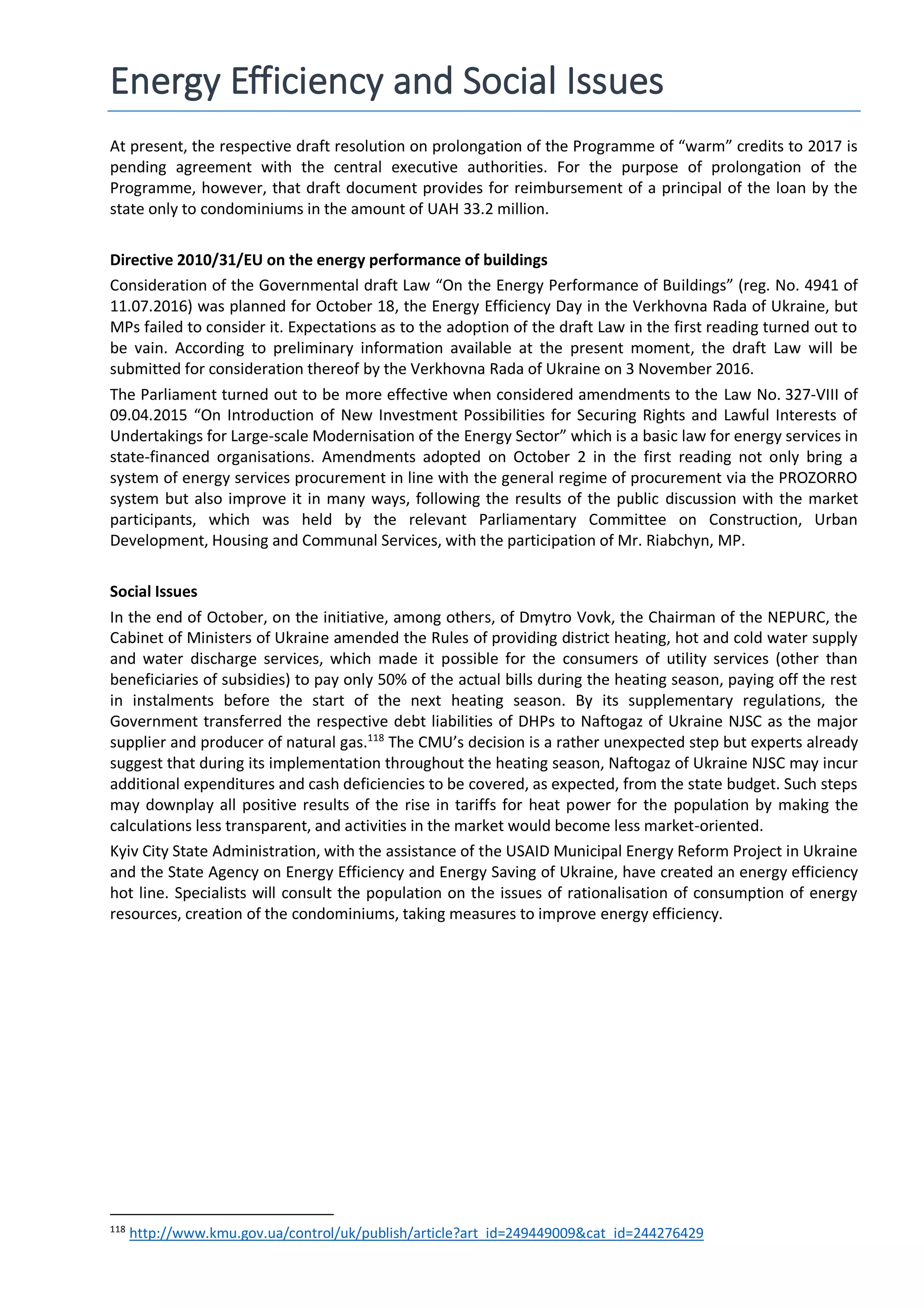 Energy Efficiency and Social Issues
At present, the respective draft resolution on prolongation of the Programme of “warm” credits to 2017 is
pending agreement with the central executive authorities. For the purpose of prolongation of the
Programme, however, that draft document provides for reimbursement of a principal of the loan by the
state only to condominiums in the amount of UAH 33.2 million.
Directive 2010/31/EU on the energy performance of buildings
Consideration of the Governmental draft Law “On the Energy Performance of Buildings” (reg. No. 4941 of
11.07.2016) was planned for October 18, the Energy Efficiency Day in the Verkhovna Rada of Ukraine, but
MPs failed to consider it. Expectations as to the adoption of the draft Law in the first reading turned out to
be vain. According to preliminary information available at the present moment, the draft Law will be
submitted for consideration thereof by the Verkhovna Rada of Ukraine on 3 November 2016.
The Parliament turned out to be more effective when considered amendments to the Law No. 327-VIII of
09.04.2015 “On Introduction of New Investment Possibilities for Securing Rights and Lawful Interests of
Undertakings for Large-scale Modernisation of the Energy Sector” which is a basic law for energy services in
state-financed organisations. Amendments adopted on October 2 in the first reading not only bring a
system of energy services procurement in line with the general regime of procurement via the PROZORRO
system but also improve it in many ways, following the results of the public discussion with the market
participants, which was held by the relevant Parliamentary Committee on Construction, Urban
Development, Housing and Communal Services, with the participation of Mr. Riabchyn, MP.
Social Issues
In the end of October, on the initiative, among others, of Dmytro Vovk, the Chairman of the NEPURC, the
Cabinet of Ministers of Ukraine amended the Rules of providing district heating, hot and cold water supply
and water discharge services, which made it possible for the consumers of utility services (other than
beneficiaries of subsidies) to pay only 50% of the actual bills during the heating season, paying off the rest
in instalments before the start of the next heating season. By its supplementary regulations, the
Government transferred the respective debt liabilities of DHPs to Naftogaz of Ukraine NJSC as the major
supplier and producer of natural gas.118
The CMU’s decision is a rather unexpected step but experts already
suggest that during its implementation throughout the heating season, Naftogaz of Ukraine NJSC may incur
additional expenditures and cash deficiencies to be covered, as expected, from the state budget. Such steps
may downplay all positive results of the rise in tariffs for heat power for the population by making the
calculations less transparent, and activities in the market would become less market-oriented.
Kyiv City State Administration, with the assistance of the USAID Municipal Energy Reform Project in Ukraine
and the State Agency on Energy Efficiency and Energy Saving of Ukraine, have created an energy efficiency
hot line. Specialists will consult the population on the issues of rationalisation of consumption of energy
resources, creation of the condominiums, taking measures to improve energy efficiency.
118
http://www.kmu.gov.ua/control/uk/publish/article?art_id=249449009&cat_id=244276429
 
