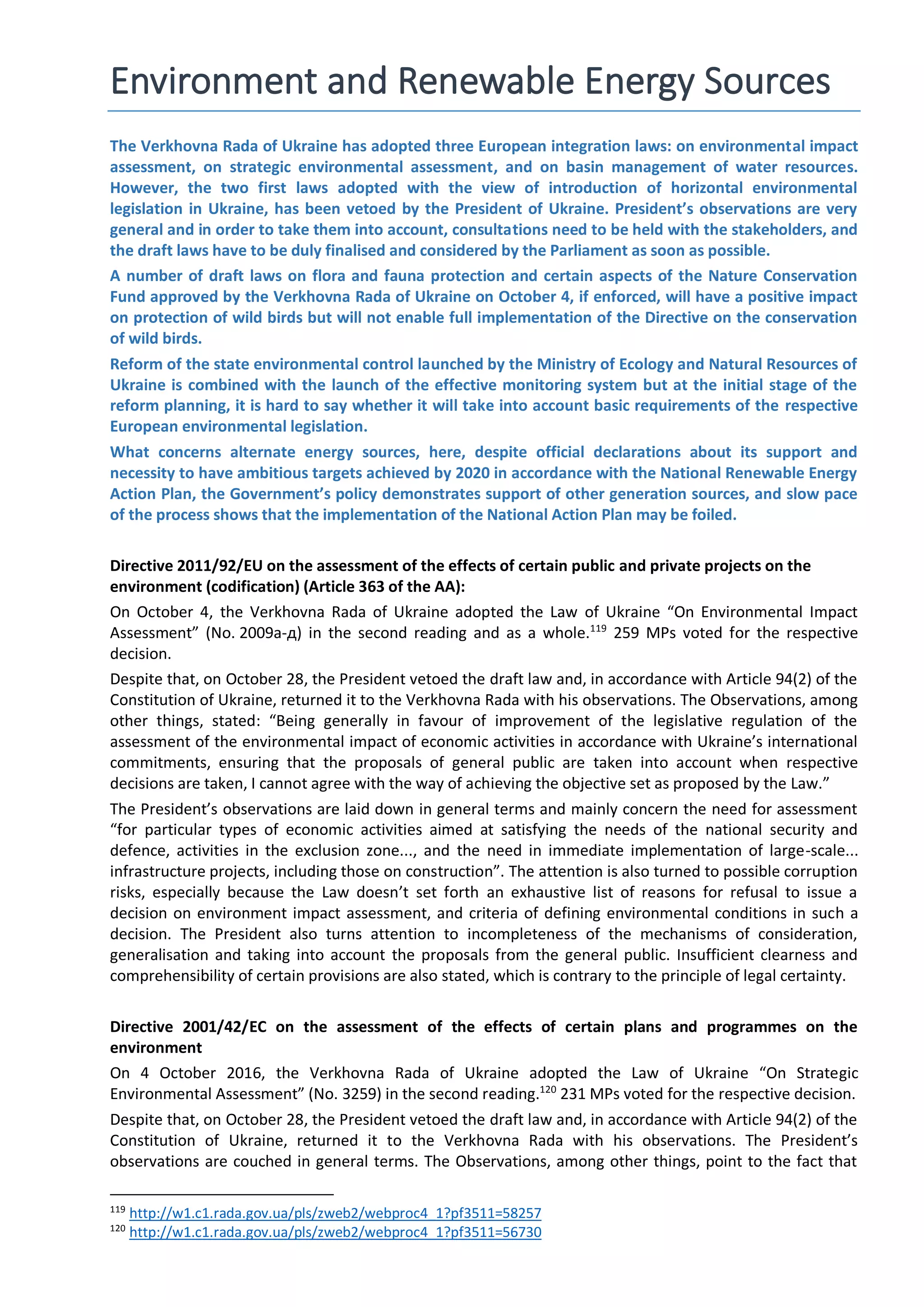 Environment and Renewable Energy Sources
The Verkhovna Rada of Ukraine has adopted three European integration laws: on environmental impact
assessment, on strategic environmental assessment, and on basin management of water resources.
However, the two first laws adopted with the view of introduction of horizontal environmental
legislation in Ukraine, has been vetoed by the President of Ukraine. President’s observations are very
general and in order to take them into account, consultations need to be held with the stakeholders, and
the draft laws have to be duly finalised and considered by the Parliament as soon as possible.
A number of draft laws on flora and fauna protection and certain aspects of the Nature Conservation
Fund approved by the Verkhovna Rada of Ukraine on October 4, if enforced, will have a positive impact
on protection of wild birds but will not enable full implementation of the Directive on the conservation
of wild birds.
Reform of the state environmental control launched by the Ministry of Ecology and Natural Resources of
Ukraine is combined with the launch of the effective monitoring system but at the initial stage of the
reform planning, it is hard to say whether it will take into account basic requirements of the respective
European environmental legislation.
What concerns alternate energy sources, here, despite official declarations about its support and
necessity to have ambitious targets achieved by 2020 in accordance with the National Renewable Energy
Action Plan, the Government’s policy demonstrates support of other generation sources, and slow pace
of the process shows that the implementation of the National Action Plan may be foiled.
Directive 2011/92/EU on the assessment of the effects of certain public and private projects on the
environment (codification) (Article 363 of the AA):
On October 4, the Verkhovna Rada of Ukraine adopted the Law of Ukraine “On Environmental Impact
Assessment” (No. 2009а-д) in the second reading and as a whole.119
259 MPs voted for the respective
decision.
Despite that, on October 28, the President vetoed the draft law and, in accordance with Article 94(2) of the
Constitution of Ukraine, returned it to the Verkhovna Rada with his observations. The Observations, among
other things, stated: “Being generally in favour of improvement of the legislative regulation of the
assessment of the environmental impact of economic activities in accordance with Ukraine’s international
commitments, ensuring that the proposals of general public are taken into account when respective
decisions are taken, I cannot agree with the way of achieving the objective set as proposed by the Law.”
The President’s observations are laid down in general terms and mainly concern the need for assessment
“for particular types of economic activities aimed at satisfying the needs of the national security and
defence, activities in the exclusion zone..., and the need in immediate implementation of large-scale...
infrastructure projects, including those on construction”. The attention is also turned to possible corruption
risks, especially because the Law doesn’t set forth an exhaustive list of reasons for refusal to issue a
decision on environment impact assessment, and criteria of defining environmental conditions in such a
decision. The President also turns attention to incompleteness of the mechanisms of consideration,
generalisation and taking into account the proposals from the general public. Insufficient clearness and
comprehensibility of certain provisions are also stated, which is contrary to the principle of legal certainty.
Directive 2001/42/EC on the assessment of the effects of certain plans and programmes on the
environment
On 4 October 2016, the Verkhovna Rada of Ukraine adopted the Law of Ukraine “On Strategic
Environmental Assessment” (No. 3259) in the second reading.120
231 MPs voted for the respective decision.
Despite that, on October 28, the President vetoed the draft law and, in accordance with Article 94(2) of the
Constitution of Ukraine, returned it to the Verkhovna Rada with his observations. The President’s
observations are couched in general terms. The Observations, among other things, point to the fact that
119
http://w1.c1.rada.gov.ua/pls/zweb2/webproc4_1?pf3511=58257
120
http://w1.c1.rada.gov.ua/pls/zweb2/webproc4_1?pf3511=56730
 