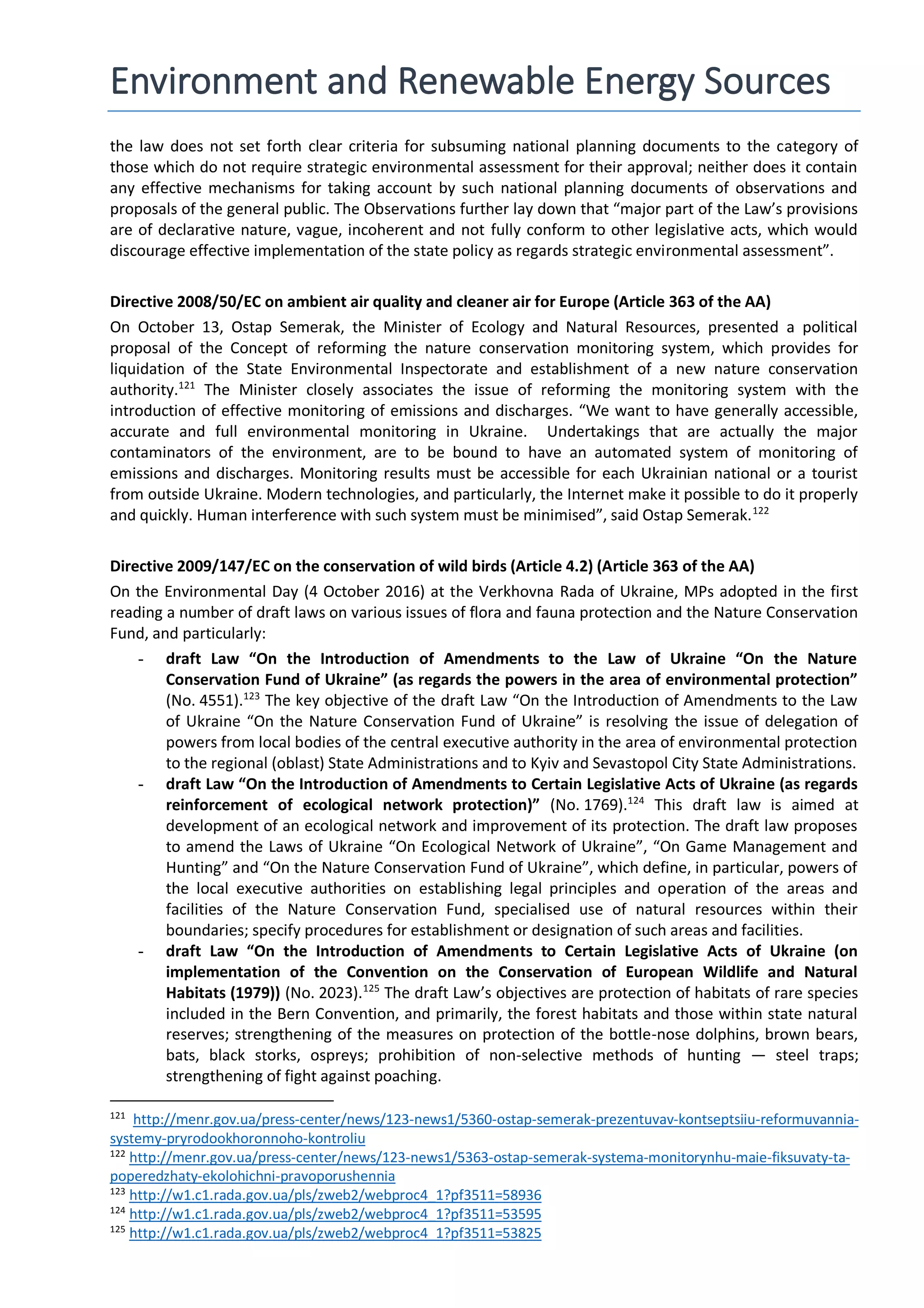 Environment and Renewable Energy Sources
the law does not set forth clear criteria for subsuming national planning documents to the category of
those which do not require strategic environmental assessment for their approval; neither does it contain
any effective mechanisms for taking account by such national planning documents of observations and
proposals of the general public. The Observations further lay down that “major part of the Law’s provisions
are of declarative nature, vague, incoherent and not fully conform to other legislative acts, which would
discourage effective implementation of the state policy as regards strategic environmental assessment”.
Directive 2008/50/EC on ambient air quality and cleaner air for Europe (Article 363 of the AA)
On October 13, Ostap Semerak, the Minister of Ecology and Natural Resources, presented a political
proposal of the Concept of reforming the nature conservation monitoring system, which provides for
liquidation of the State Environmental Inspectorate and establishment of a new nature conservation
authority.121
The Minister closely associates the issue of reforming the monitoring system with the
introduction of effective monitoring of emissions and discharges. “We want to have generally accessible,
accurate and full environmental monitoring in Ukraine. Undertakings that are actually the major
contaminators of the environment, are to be bound to have an automated system of monitoring of
emissions and discharges. Monitoring results must be accessible for each Ukrainian national or a tourist
from outside Ukraine. Modern technologies, and particularly, the Internet make it possible to do it properly
and quickly. Human interference with such system must be minimised”, said Ostap Semerak.122
Directive 2009/147/EC on the conservation of wild birds (Article 4.2) (Article 363 of the AA)
On the Environmental Day (4 October 2016) at the Verkhovna Rada of Ukraine, MPs adopted in the first
reading a number of draft laws on various issues of flora and fauna protection and the Nature Conservation
Fund, and particularly:
- draft Law “On the Introduction of Amendments to the Law of Ukraine “On the Nature
Conservation Fund of Ukraine” (as regards the powers in the area of environmental protection”
(No. 4551).123
The key objective of the draft Law “On the Introduction of Amendments to the Law
of Ukraine “On the Nature Conservation Fund of Ukraine” is resolving the issue of delegation of
powers from local bodies of the central executive authority in the area of environmental protection
to the regional (oblast) State Administrations and to Kyiv and Sevastopol City State Administrations.
- draft Law “On the Introduction of Amendments to Certain Legislative Acts of Ukraine (as regards
reinforcement of ecological network protection)” (No. 1769).124
This draft law is aimed at
development of an ecological network and improvement of its protection. The draft law proposes
to amend the Laws of Ukraine “On Ecological Network of Ukraine”, “On Game Management and
Hunting” and “On the Nature Conservation Fund of Ukraine”, which define, in particular, powers of
the local executive authorities on establishing legal principles and operation of the areas and
facilities of the Nature Conservation Fund, specialised use of natural resources within their
boundaries; specify procedures for establishment or designation of such areas and facilities.
- draft Law “On the Introduction of Amendments to Certain Legislative Acts of Ukraine (on
implementation of the Convention on the Conservation of European Wildlife and Natural
Habitats (1979)) (No. 2023).125
The draft Law’s objectives are protection of habitats of rare species
included in the Bern Convention, and primarily, the forest habitats and those within state natural
reserves; strengthening of the measures on protection of the bottle-nose dolphins, brown bears,
bats, black storks, ospreys; prohibition of non-selective methods of hunting — steel traps;
strengthening of fight against poaching.
121
http://menr.gov.ua/press-center/news/123-news1/5360-ostap-semerak-prezentuvav-kontseptsiiu-reformuvannia-
systemy-pryrodookhoronnoho-kontroliu
122
http://menr.gov.ua/press-center/news/123-news1/5363-ostap-semerak-systema-monitorynhu-maie-fiksuvaty-ta-
poperedzhaty-ekolohichni-pravoporushennia
123
http://w1.c1.rada.gov.ua/pls/zweb2/webproc4_1?pf3511=58936
124
http://w1.c1.rada.gov.ua/pls/zweb2/webproc4_1?pf3511=53595
125
http://w1.c1.rada.gov.ua/pls/zweb2/webproc4_1?pf3511=53825
 