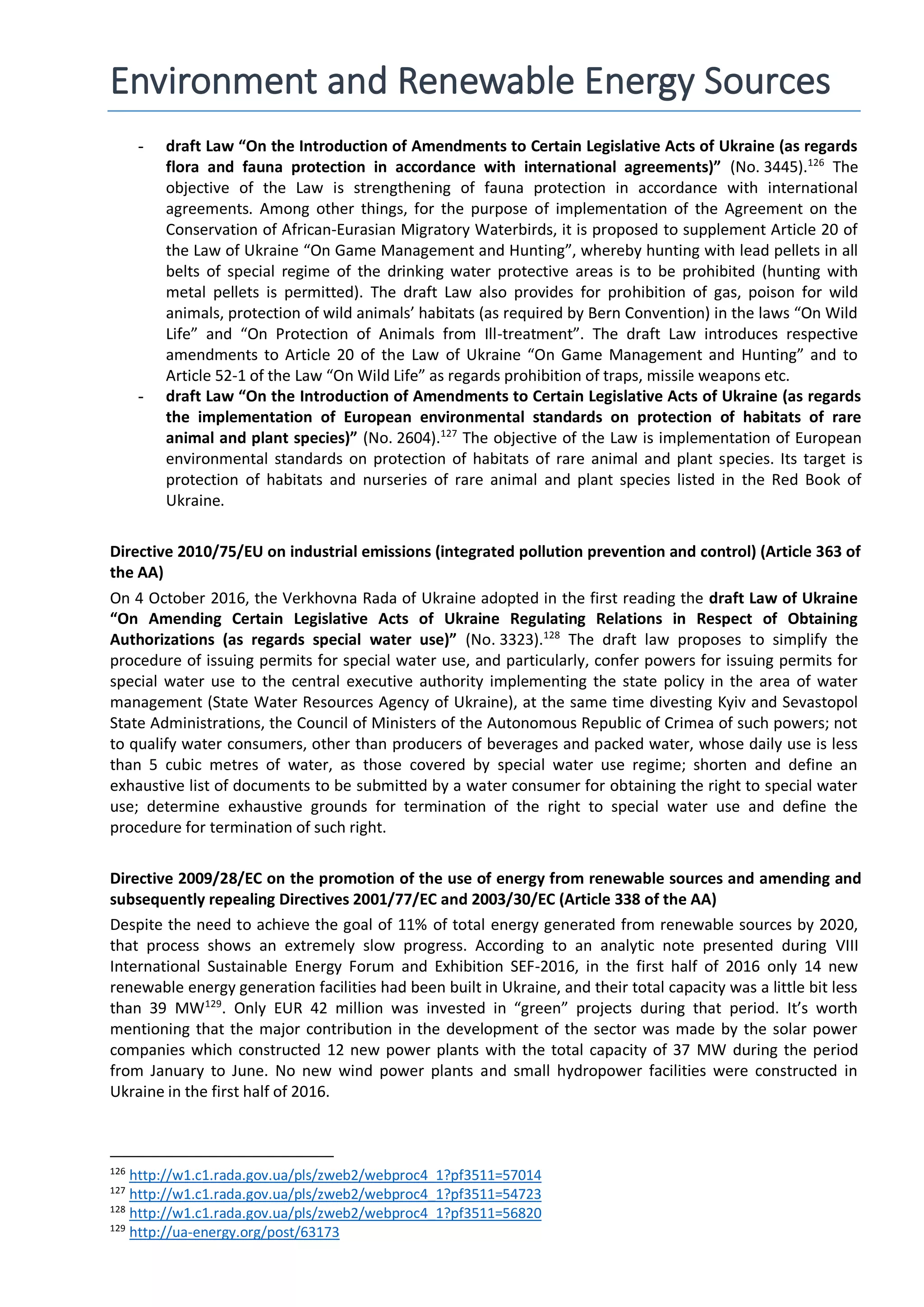 Environment and Renewable Energy Sources
- draft Law “On the Introduction of Amendments to Certain Legislative Acts of Ukraine (as regards
flora and fauna protection in accordance with international agreements)” (No. 3445).126
The
objective of the Law is strengthening of fauna protection in accordance with international
agreements. Among other things, for the purpose of implementation of the Agreement on the
Conservation of African-Eurasian Migratory Waterbirds, it is proposed to supplement Article 20 of
the Law of Ukraine “On Game Management and Hunting”, whereby hunting with lead pellets in all
belts of special regime of the drinking water protective areas is to be prohibited (hunting with
metal pellets is permitted). The draft Law also provides for prohibition of gas, poison for wild
animals, protection of wild animals’ habitats (as required by Bern Convention) in the laws “On Wild
Life” and “On Protection of Animals from Ill-treatment”. The draft Law introduces respective
amendments to Article 20 of the Law of Ukraine “On Game Management and Hunting” and to
Article 52-1 of the Law “On Wild Life” as regards prohibition of traps, missile weapons etc.
- draft Law “On the Introduction of Amendments to Certain Legislative Acts of Ukraine (as regards
the implementation of European environmental standards on protection of habitats of rare
animal and plant species)” (No. 2604).127
The objective of the Law is implementation of European
environmental standards on protection of habitats of rare animal and plant species. Its target is
protection of habitats and nurseries of rare animal and plant species listed in the Red Book of
Ukraine.
Directive 2010/75/EU on industrial emissions (integrated pollution prevention and control) (Article 363 of
the AA)
On 4 October 2016, the Verkhovna Rada of Ukraine adopted in the first reading the draft Law of Ukraine
“On Amending Certain Legislative Acts of Ukraine Regulating Relations in Respect of Obtaining
Authorizations (as regards special water use)” (No. 3323).128
The draft law proposes to simplify the
procedure of issuing permits for special water use, and particularly, confer powers for issuing permits for
special water use to the central executive authority implementing the state policy in the area of water
management (State Water Resources Agency of Ukraine), at the same time divesting Kyiv and Sevastopol
State Administrations, the Council of Ministers of the Autonomous Republic of Crimea of such powers; not
to qualify water consumers, other than producers of beverages and packed water, whose daily use is less
than 5 cubic metres of water, as those covered by special water use regime; shorten and define an
exhaustive list of documents to be submitted by a water consumer for obtaining the right to special water
use; determine exhaustive grounds for termination of the right to special water use and define the
procedure for termination of such right.
Directive 2009/28/EC on the promotion of the use of energy from renewable sources and amending and
subsequently repealing Directives 2001/77/EC and 2003/30/EC (Article 338 of the AA)
Despite the need to achieve the goal of 11% of total energy generated from renewable sources by 2020,
that process shows an extremely slow progress. According to an analytic note presented during VIII
International Sustainable Energy Forum and Exhibition SEF-2016, in the first half of 2016 only 14 new
renewable energy generation facilities had been built in Ukraine, and their total capacity was a little bit less
than 39 MW129
. Only EUR 42 million was invested in “green” projects during that period. It’s worth
mentioning that the major contribution in the development of the sector was made by the solar power
companies which constructed 12 new power plants with the total capacity of 37 MW during the period
from January to June. No new wind power plants and small hydropower facilities were constructed in
Ukraine in the first half of 2016.
126
http://w1.c1.rada.gov.ua/pls/zweb2/webproc4_1?pf3511=57014
127
http://w1.c1.rada.gov.ua/pls/zweb2/webproc4_1?pf3511=54723
128
http://w1.c1.rada.gov.ua/pls/zweb2/webproc4_1?pf3511=56820
129
http://ua-energy.org/post/63173
 