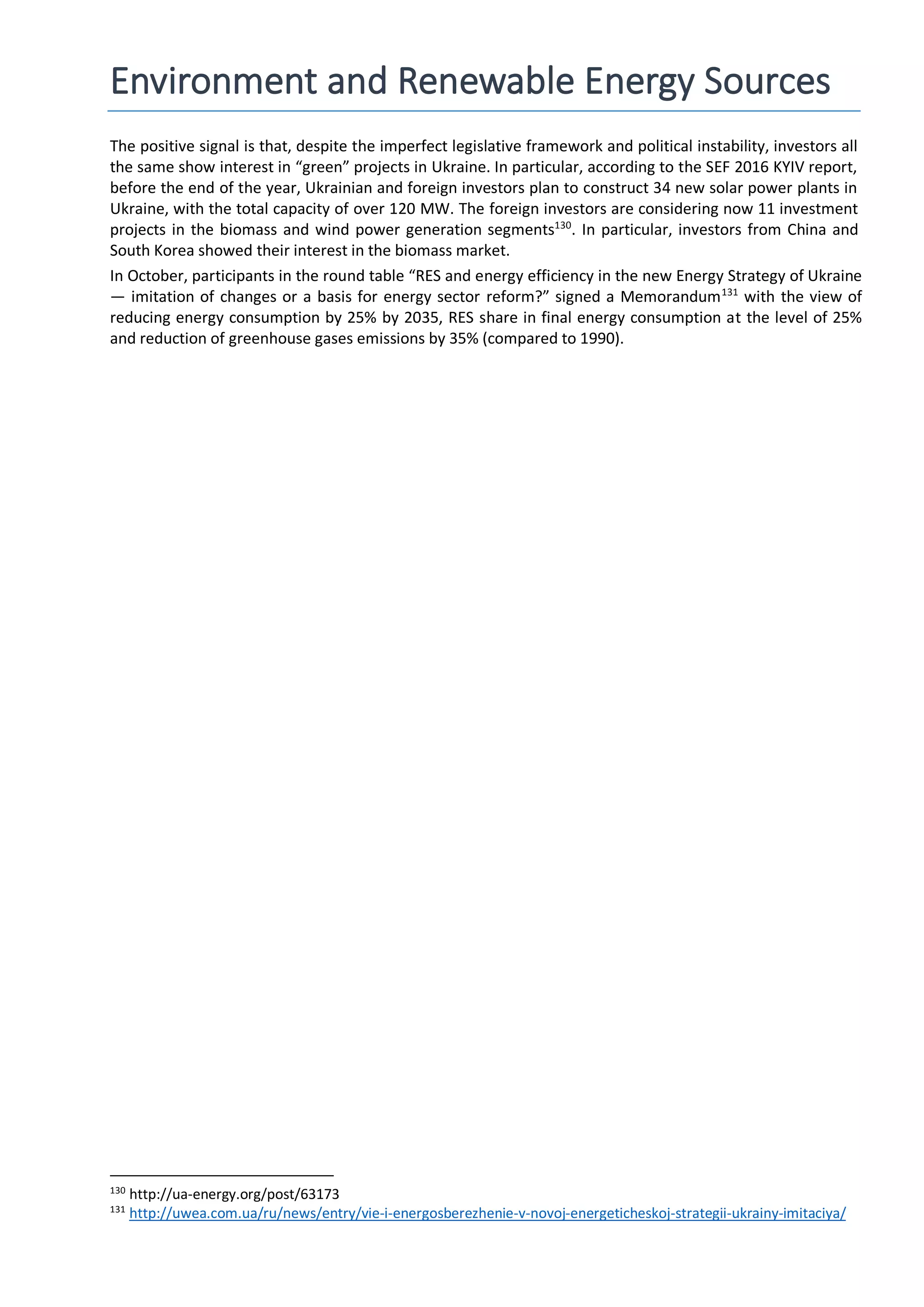Environment and Renewable Energy Sources
The positive signal is that, despite the imperfect legislative framework and political instability, investors all
the same show interest in “green” projects in Ukraine. In particular, according to the SEF 2016 KYIV report,
before the end of the year, Ukrainian and foreign investors plan to construct 34 new solar power plants in
Ukraine, with the total capacity of over 120 MW. The foreign investors are considering now 11 investment
projects in the biomass and wind power generation segments130
. In particular, investors from China and
South Korea showed their interest in the biomass market.
In October, participants in the round table “RES and energy efficiency in the new Energy Strategy of Ukraine
— imitation of changes or a basis for energy sector reform?” signed a Memorandum131
with the view of
reducing energy consumption by 25% by 2035, RES share in final energy consumption at the level of 25%
and reduction of greenhouse gases emissions by 35% (compared to 1990).
130
http://ua-energy.org/post/63173
131
http://uwea.com.ua/ru/news/entry/vie-i-energosberezhenie-v-novoj-energeticheskoj-strategii-ukrainy-imitaciya/
 