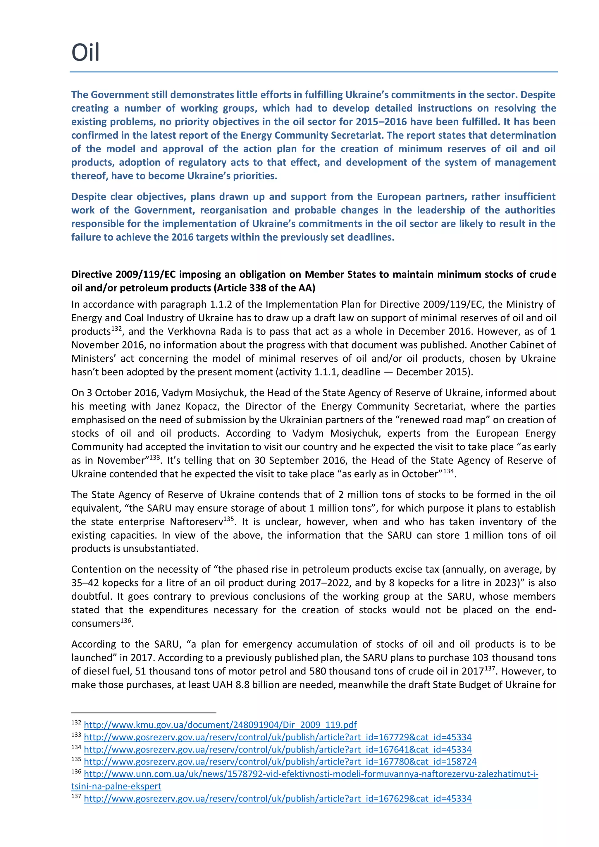 Oil
The Government still demonstrates little efforts in fulfilling Ukraine’s commitments in the sector. Despite
creating a number of working groups, which had to develop detailed instructions on resolving the
existing problems, no priority objectives in the oil sector for 2015–2016 have been fulfilled. It has been
confirmed in the latest report of the Energy Community Secretariat. The report states that determination
of the model and approval of the action plan for the creation of minimum reserves of oil and oil
products, adoption of regulatory acts to that effect, and development of the system of management
thereof, have to become Ukraine’s priorities.
Despite clear objectives, plans drawn up and support from the European partners, rather insufficient
work of the Government, reorganisation and probable changes in the leadership of the authorities
responsible for the implementation of Ukraine’s commitments in the oil sector are likely to result in the
failure to achieve the 2016 targets within the previously set deadlines.
Directive 2009/119/EC imposing an obligation on Member States to maintain minimum stocks of crude
oil and/or petroleum products (Article 338 of the AA)
In accordance with paragraph 1.1.2 of the Implementation Plan for Directive 2009/119/EC, the Ministry of
Energy and Coal Industry of Ukraine has to draw up a draft law on support of minimal reserves of oil and oil
products132
, and the Verkhovna Rada is to pass that act as a whole in December 2016. However, as of 1
November 2016, no information about the progress with that document was published. Another Cabinet of
Ministers’ act concerning the model of minimal reserves of oil and/or oil products, chosen by Ukraine
hasn’t been adopted by the present moment (activity 1.1.1, deadline — December 2015).
On 3 October 2016, Vadym Mosiychuk, the Head of the State Agency of Reserve of Ukraine, informed about
his meeting with Janez Kopacz, the Director of the Energy Community Secretariat, where the parties
emphasised on the need of submission by the Ukrainian partners of the “renewed road map” on creation of
stocks of oil and oil products. According to Vadym Mosiychuk, experts from the European Energy
Community had accepted the invitation to visit our country and he expected the visit to take place “as early
as in November”133
. It’s telling that on 30 September 2016, the Head of the State Agency of Reserve of
Ukraine contended that he expected the visit to take place “as early as in October”134
.
The State Agency of Reserve of Ukraine contends that of 2 million tons of stocks to be formed in the oil
equivalent, “the SARU may ensure storage of about 1 million tons”, for which purpose it plans to establish
the state enterprise Naftoreserv135
. It is unclear, however, when and who has taken inventory of the
existing capacities. In view of the above, the information that the SARU can store 1 million tons of oil
products is unsubstantiated.
Contention on the necessity of “the phased rise in petroleum products excise tax (annually, on average, by
35–42 kopecks for a litre of an oil product during 2017–2022, and by 8 kopecks for a litre in 2023)” is also
doubtful. It goes contrary to previous conclusions of the working group at the SARU, whose members
stated that the expenditures necessary for the creation of stocks would not be placed on the end-
consumers136
.
According to the SARU, “a plan for emergency accumulation of stocks of oil and oil products is to be
launched” in 2017. According to a previously published plan, the SARU plans to purchase 103 thousand tons
of diesel fuel, 51 thousand tons of motor petrol and 580 thousand tons of crude oil in 2017137
. However, to
make those purchases, at least UAH 8.8 billion are needed, meanwhile the draft State Budget of Ukraine for
132
http://www.kmu.gov.ua/document/248091904/Dir_2009_119.pdf
133
http://www.gosrezerv.gov.ua/reserv/control/uk/publish/article?art_id=167729&cat_id=45334
134
http://www.gosrezerv.gov.ua/reserv/control/uk/publish/article?art_id=167641&cat_id=45334
135
http://www.gosrezerv.gov.ua/reserv/control/uk/publish/article?art_id=167780&cat_id=158724
136
http://www.unn.com.ua/uk/news/1578792-vid-efektivnosti-modeli-formuvannya-naftorezervu-zalezhatimut-i-
tsini-na-palne-ekspert
137
http://www.gosrezerv.gov.ua/reserv/control/uk/publish/article?art_id=167629&cat_id=45334
 