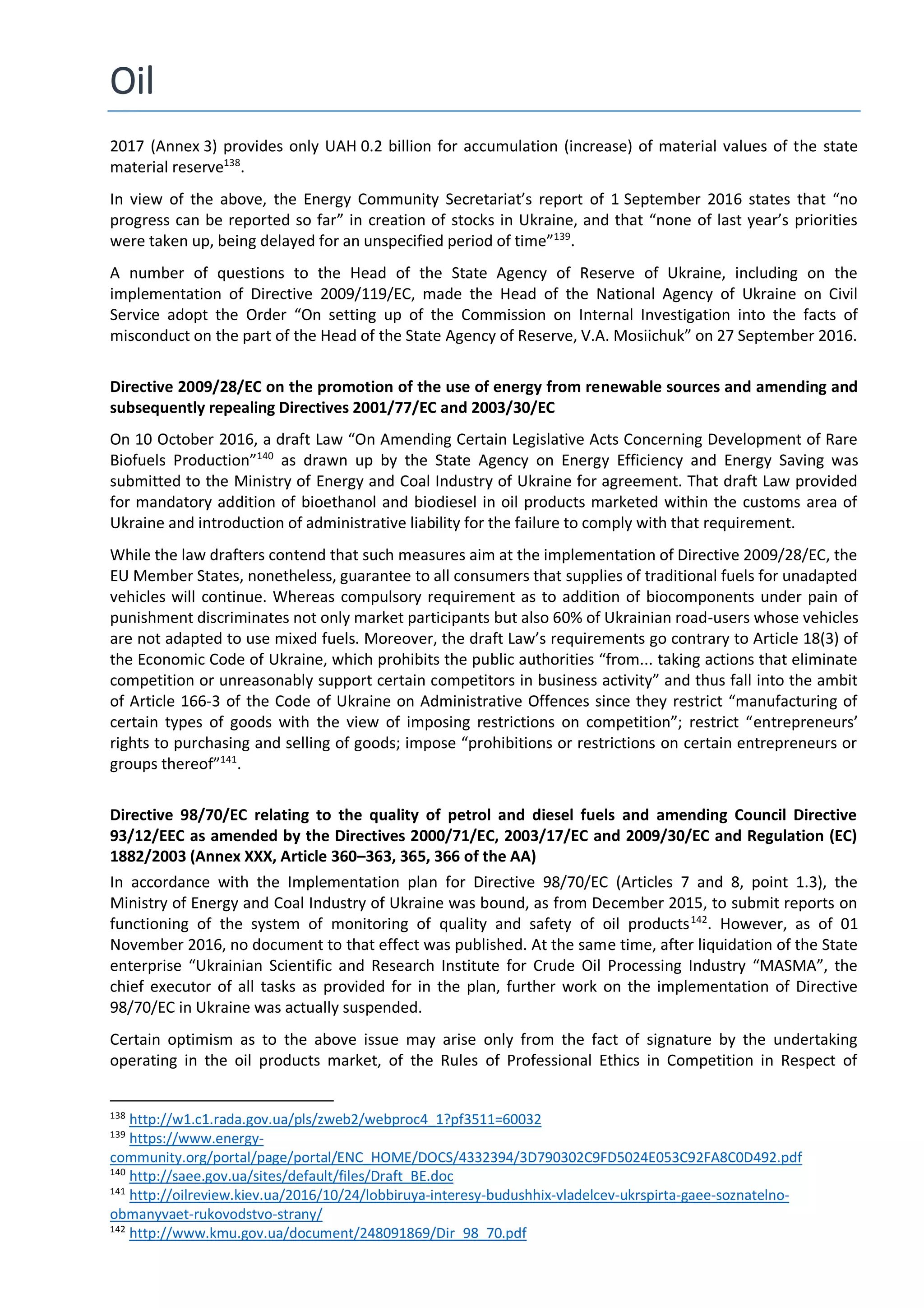 Oil
2017 (Annex 3) provides only UAH 0.2 billion for accumulation (increase) of material values of the state
material reserve138
.
In view of the above, the Energy Community Secretariat’s report of 1 September 2016 states that “no
progress can be reported so far” in creation of stocks in Ukraine, and that “none of last year’s priorities
were taken up, being delayed for an unspecified period of time”139
.
A number of questions to the Head of the State Agency of Reserve of Ukraine, including on the
implementation of Directive 2009/119/EC, made the Head of the National Agency of Ukraine on Civil
Service adopt the Order “On setting up of the Commission on Internal Investigation into the facts of
misconduct on the part of the Head of the State Agency of Reserve, V.A. Mosiichuk” on 27 September 2016.
Directive 2009/28/EC on the promotion of the use of energy from renewable sources and amending and
subsequently repealing Directives 2001/77/EC and 2003/30/EC
On 10 October 2016, a draft Law “On Amending Certain Legislative Acts Concerning Development of Rare
Biofuels Production”140
as drawn up by the State Agency on Energy Efficiency and Energy Saving was
submitted to the Ministry of Energy and Coal Industry of Ukraine for agreement. That draft Law provided
for mandatory addition of bioethanol and biodiesel in oil products marketed within the customs area of
Ukraine and introduction of administrative liability for the failure to comply with that requirement.
While the law drafters contend that such measures aim at the implementation of Directive 2009/28/EC, the
EU Member States, nonetheless, guarantee to all consumers that supplies of traditional fuels for unadapted
vehicles will continue. Whereas compulsory requirement as to addition of biocomponents under pain of
punishment discriminates not only market participants but also 60% of Ukrainian road-users whose vehicles
are not adapted to use mixed fuels. Moreover, the draft Law’s requirements go contrary to Article 18(3) of
the Economic Code of Ukraine, which prohibits the public authorities “from... taking actions that eliminate
competition or unreasonably support certain competitors in business activity” and thus fall into the ambit
of Article 166-3 of the Code of Ukraine on Administrative Offences since they restrict “manufacturing of
certain types of goods with the view of imposing restrictions on competition”; restrict “entrepreneurs’
rights to purchasing and selling of goods; impose “prohibitions or restrictions on certain entrepreneurs or
groups thereof”141
.
Directive 98/70/EC relating to the quality of petrol and diesel fuels and amending Council Directive
93/12/EEC as amended by the Directives 2000/71/EC, 2003/17/EC and 2009/30/EC and Regulation (EC)
1882/2003 (Annex ХХХ, Article 360–363, 365, 366 of the AA)
In accordance with the Implementation plan for Directive 98/70/EC (Articles 7 and 8, point 1.3), the
Ministry of Energy and Coal Industry of Ukraine was bound, as from December 2015, to submit reports on
functioning of the system of monitoring of quality and safety of oil products142
. However, as of 01
November 2016, no document to that effect was published. At the same time, after liquidation of the State
enterprise “Ukrainian Scientific and Research Institute for Crude Oil Processing Industry “MASMA”, the
chief executor of all tasks as provided for in the plan, further work on the implementation of Directive
98/70/EC in Ukraine was actually suspended.
Certain optimism as to the above issue may arise only from the fact of signature by the undertaking
operating in the oil products market, of the Rules of Professional Ethics in Competition in Respect of
138
http://w1.c1.rada.gov.ua/pls/zweb2/webproc4_1?pf3511=60032
139
https://www.energy-
community.org/portal/page/portal/ENC_HOME/DOCS/4332394/3D790302C9FD5024E053C92FA8C0D492.pdf
140
http://saee.gov.ua/sites/default/files/Draft_BE.doc
141
http://oilreview.kiev.ua/2016/10/24/lobbiruya-interesy-budushhix-vladelcev-ukrspirta-gaee-soznatelno-
obmanyvaet-rukovodstvo-strany/
142
http://www.kmu.gov.ua/document/248091869/Dir_98_70.pdf
 