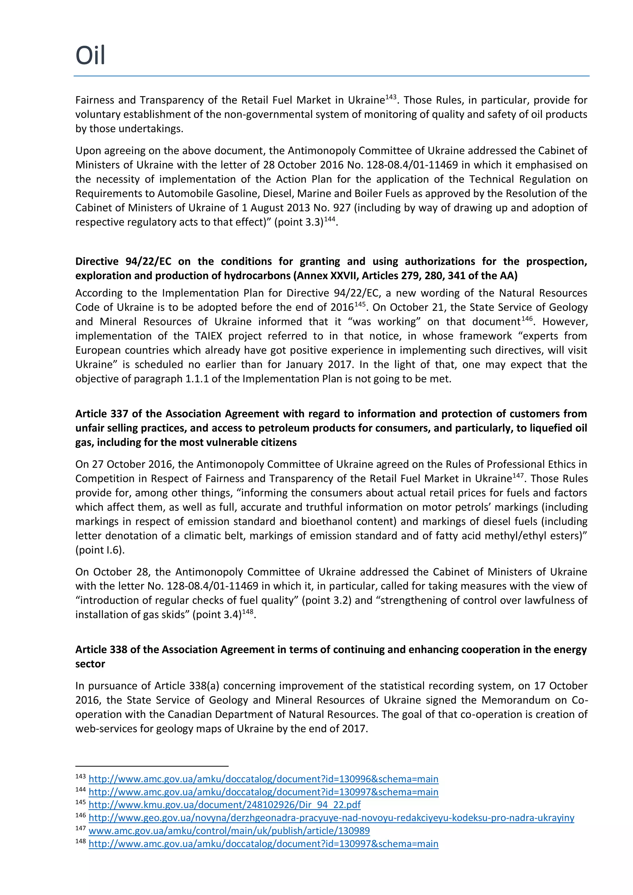 Oil
Fairness and Transparency of the Retail Fuel Market in Ukraine143
. Those Rules, in particular, provide for
voluntary establishment of the non-governmental system of monitoring of quality and safety of oil products
by those undertakings.
Upon agreeing on the above document, the Antimonopoly Committee of Ukraine addressed the Cabinet of
Ministers of Ukraine with the letter of 28 October 2016 No. 128-08.4/01-11469 in which it emphasised on
the necessity of implementation of the Action Plan for the application of the Technical Regulation on
Requirements to Automobile Gasoline, Diesel, Marine and Boiler Fuels as approved by the Resolution of the
Cabinet of Ministers of Ukraine of 1 August 2013 No. 927 (including by way of drawing up and adoption of
respective regulatory acts to that effect)” (point 3.3)144
.
Directive 94/22/EC on the conditions for granting and using authorizations for the prospection,
exploration and production of hydrocarbons (Annex XXVII, Articles 279, 280, 341 of the AA)
According to the Implementation Plan for Directive 94/22/EC, a new wording of the Natural Resources
Code of Ukraine is to be adopted before the end of 2016145
. On October 21, the State Service of Geology
and Mineral Resources of Ukraine informed that it “was working” on that document146
. However,
implementation of the TAIEX project referred to in that notice, in whose framework “experts from
European countries which already have got positive experience in implementing such directives, will visit
Ukraine” is scheduled no earlier than for January 2017. In the light of that, one may expect that the
objective of paragraph 1.1.1 of the Implementation Plan is not going to be met.
Article 337 of the Association Agreement with regard to information and protection of customers from
unfair selling practices, and access to petroleum products for consumers, and particularly, to liquefied oil
gas, including for the most vulnerable citizens
On 27 October 2016, the Antimonopoly Committee of Ukraine agreed on the Rules of Professional Ethics in
Competition in Respect of Fairness and Transparency of the Retail Fuel Market in Ukraine147
. Those Rules
provide for, among other things, “informing the consumers about actual retail prices for fuels and factors
which affect them, as well as full, accurate and truthful information on motor petrols’ markings (including
markings in respect of emission standard and bioethanol content) and markings of diesel fuels (including
letter denotation of a climatic belt, markings of emission standard and of fatty acid methyl/ethyl esters)”
(point I.6).
On October 28, the Antimonopoly Committee of Ukraine addressed the Cabinet of Ministers of Ukraine
with the letter No. 128-08.4/01-11469 in which it, in particular, called for taking measures with the view of
“introduction of regular checks of fuel quality” (point 3.2) and “strengthening of control over lawfulness of
installation of gas skids” (point 3.4)148
.
Article 338 of the Association Agreement in terms of continuing and enhancing cooperation in the energy
sector
In pursuance of Article 338(a) concerning improvement of the statistical recording system, on 17 October
2016, the State Service of Geology and Mineral Resources of Ukraine signed the Memorandum on Co-
operation with the Canadian Department of Natural Resources. The goal of that co-operation is creation of
web-services for geology maps of Ukraine by the end of 2017.
143
http://www.amc.gov.ua/amku/doccatalog/document?id=130996&schema=main
144
http://www.amc.gov.ua/amku/doccatalog/document?id=130997&schema=main
145
http://www.kmu.gov.ua/document/248102926/Dir_94_22.pdf
146
http://www.geo.gov.ua/novyna/derzhgeonadra-pracyuye-nad-novoyu-redakciyeyu-kodeksu-pro-nadra-ukrayiny
147
www.amc.gov.ua/amku/control/main/uk/publish/article/130989
148
http://www.amc.gov.ua/amku/doccatalog/document?id=130997&schema=main
 