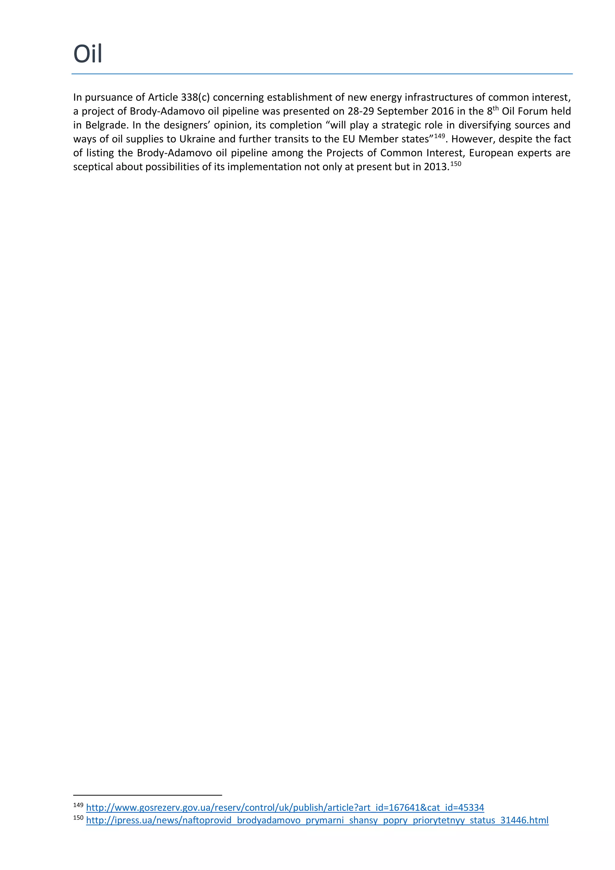 Oil
In pursuance of Article 338(c) concerning establishment of new energy infrastructures of common interest,
a project of Brody-Adamovo oil pipeline was presented on 28-29 September 2016 in the 8th
Oil Forum held
in Belgrade. In the designers’ opinion, its completion “will play a strategic role in diversifying sources and
ways of oil supplies to Ukraine and further transits to the EU Member states”149
. However, despite the fact
of listing the Brody-Adamovo oil pipeline among the Projects of Common Interest, European experts are
sceptical about possibilities of its implementation not only at present but in 2013.150
149
http://www.gosrezerv.gov.ua/reserv/control/uk/publish/article?art_id=167641&cat_id=45334
150
http://ipress.ua/news/naftoprovid_brodyadamovo_prymarni_shansy_popry_priorytetnyy_status_31446.html
 