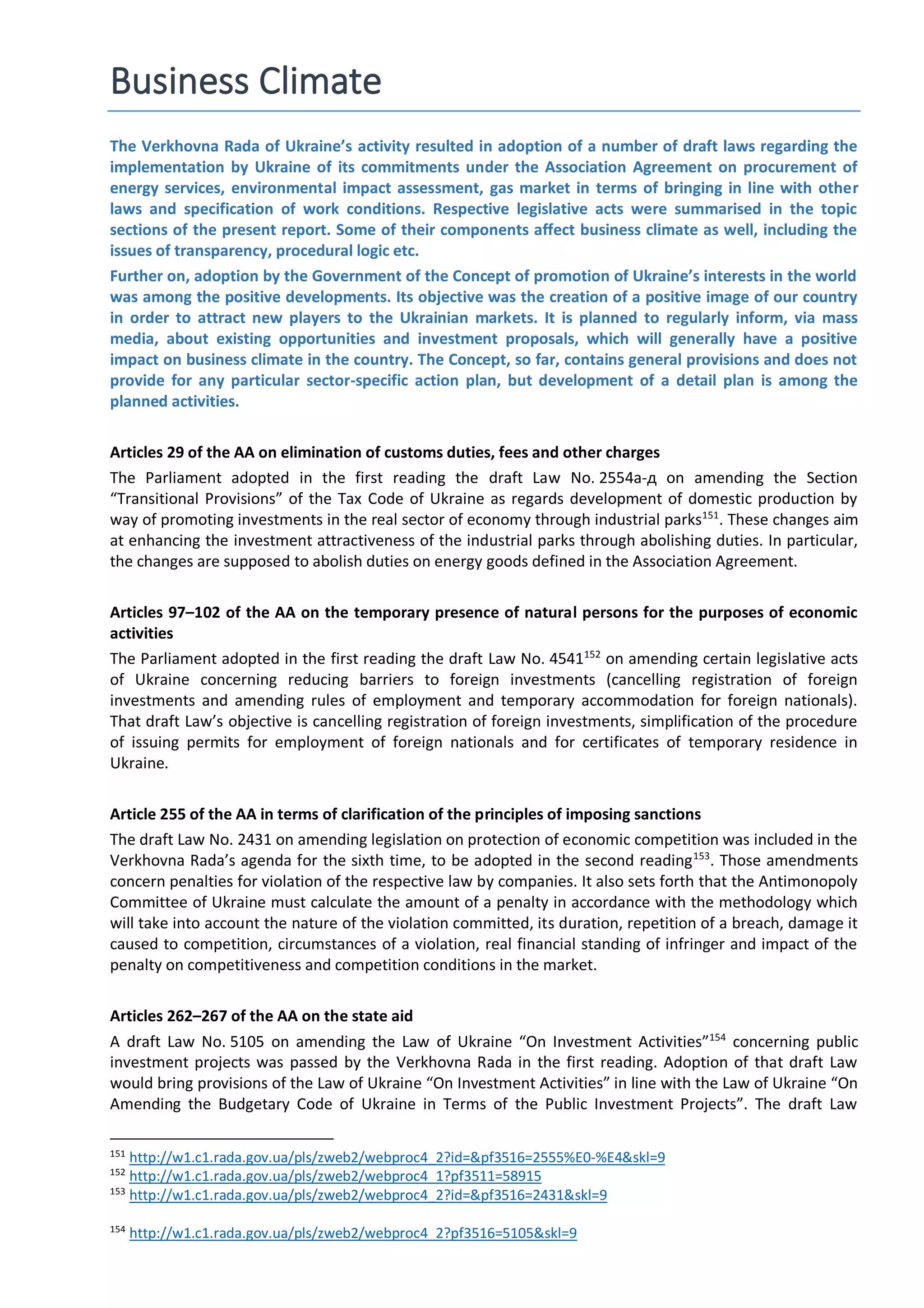 Business Climate
The Verkhovna Rada of Ukraine’s activity resulted in adoption of a number of draft laws regarding the
implementation by Ukraine of its commitments under the Association Agreement on procurement of
energy services, environmental impact assessment, gas market in terms of bringing in line with other
laws and specification of work conditions. Respective legislative acts were summarised in the topic
sections of the present report. Some of their components affect business climate as well, including the
issues of transparency, procedural logic etc.
Further on, adoption by the Government of the Concept of promotion of Ukraine’s interests in the world
was among the positive developments. Its objective was the creation of a positive image of our country
in order to attract new players to the Ukrainian markets. It is planned to regularly inform, via mass
media, about existing opportunities and investment proposals, which will generally have a positive
impact on business climate in the country. The Concept, so far, contains general provisions and does not
provide for any particular sector-specific action plan, but development of a detail plan is among the
planned activities.
Articles 29 of the AA on elimination of customs duties, fees and other charges
The Parliament adopted in the first reading the draft Law No. 2554а-д on amending the Section
“Transitional Provisions” of the Tax Code of Ukraine as regards development of domestic production by
way of promoting investments in the real sector of economy through industrial parks151
. These changes aim
at enhancing the investment attractiveness of the industrial parks through abolishing duties. In particular,
the changes are supposed to abolish duties on energy goods defined in the Association Agreement.
Articles 97–102 of the AA on the temporary presence of natural persons for the purposes of economic
activities
The Parliament adopted in the first reading the draft Law No. 4541152
on amending certain legislative acts
of Ukraine concerning reducing barriers to foreign investments (cancelling registration of foreign
investments and amending rules of employment and temporary accommodation for foreign nationals).
That draft Law’s objective is cancelling registration of foreign investments, simplification of the procedure
of issuing permits for employment of foreign nationals and for certificates of temporary residence in
Ukraine.
Article 255 of the AA in terms of clarification of the principles of imposing sanctions
The draft Law No. 2431 on amending legislation on protection of economic competition was included in the
Verkhovna Rada’s agenda for the sixth time, to be adopted in the second reading153
. Those amendments
concern penalties for violation of the respective law by companies. It also sets forth that the Antimonopoly
Committee of Ukraine must calculate the amount of a penalty in accordance with the methodology which
will take into account the nature of the violation committed, its duration, repetition of a breach, damage it
caused to competition, circumstances of a violation, real financial standing of infringer and impact of the
penalty on competitiveness and competition conditions in the market.
Articles 262–267 of the AA on the state aid
A draft Law No. 5105 on amending the Law of Ukraine “On Investment Activities”154
concerning public
investment projects was passed by the Verkhovna Rada in the first reading. Adoption of that draft Law
would bring provisions of the Law of Ukraine “On Investment Activities” in line with the Law of Ukraine “On
Amending the Budgetary Code of Ukraine in Terms of the Public Investment Projects”. The draft Law
151
http://w1.c1.rada.gov.ua/pls/zweb2/webproc4_2?id=&pf3516=2555%E0-%E4&skl=9
152
http://w1.c1.rada.gov.ua/pls/zweb2/webproc4_1?pf3511=58915
153
http://w1.c1.rada.gov.ua/pls/zweb2/webproc4_2?id=&pf3516=2431&skl=9
154
http://w1.c1.rada.gov.ua/pls/zweb2/webproc4_2?pf3516=5105&skl=9
 