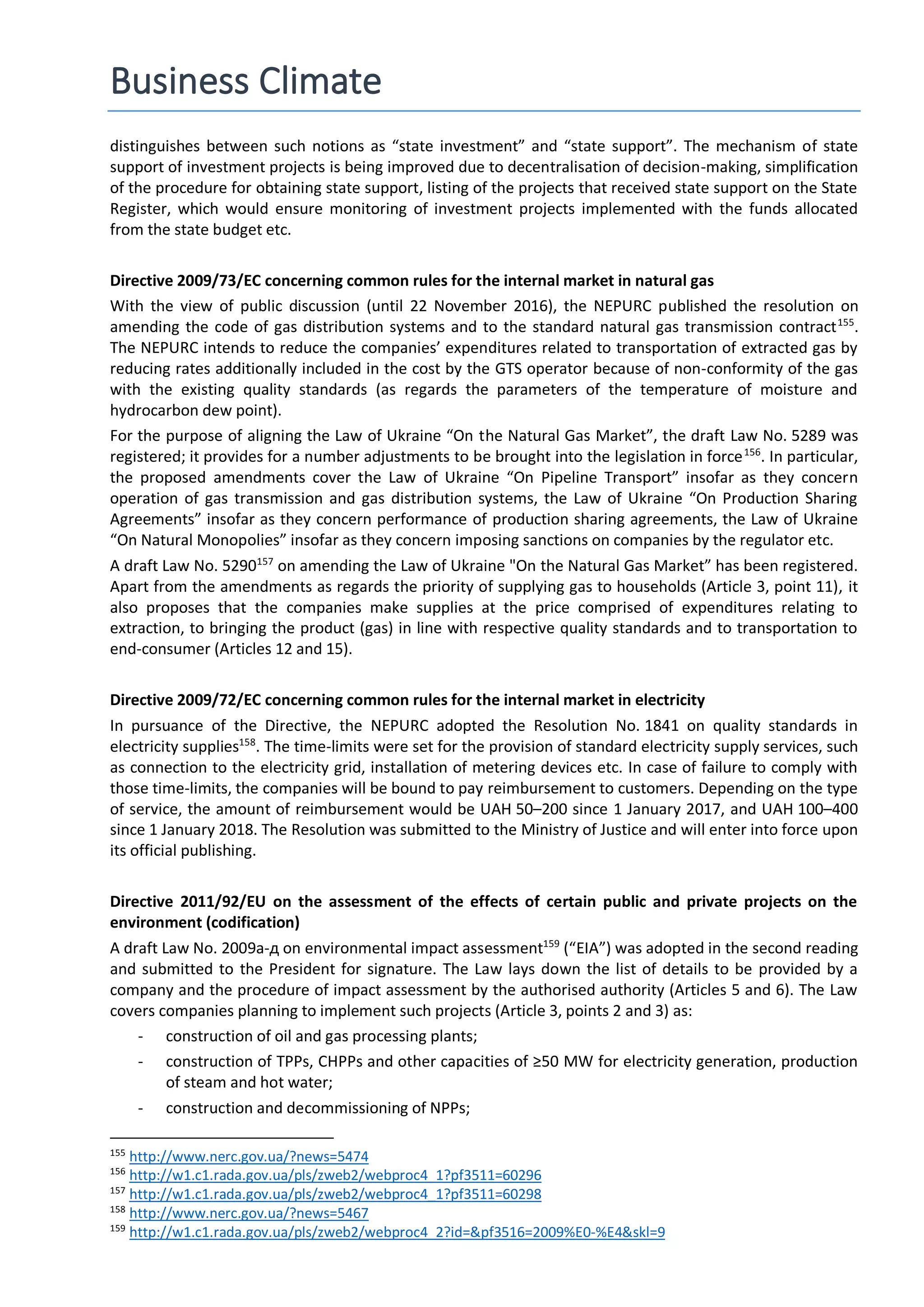 Business Climate
distinguishes between such notions as “state investment” and “state support”. The mechanism of state
support of investment projects is being improved due to decentralisation of decision-making, simplification
of the procedure for obtaining state support, listing of the projects that received state support on the State
Register, which would ensure monitoring of investment projects implemented with the funds allocated
from the state budget etc.
Directive 2009/73/EC concerning common rules for the internal market in natural gas
With the view of public discussion (until 22 November 2016), the NEPURC published the resolution on
amending the code of gas distribution systems and to the standard natural gas transmission contract155
.
The NEPURC intends to reduce the companies’ expenditures related to transportation of extracted gas by
reducing rates additionally included in the cost by the GTS operator because of non-conformity of the gas
with the existing quality standards (as regards the parameters of the temperature of moisture and
hydrocarbon dew point).
For the purpose of aligning the Law of Ukraine “On the Natural Gas Market”, the draft Law No. 5289 was
registered; it provides for a number adjustments to be brought into the legislation in force156
. In particular,
the proposed amendments cover the Law of Ukraine “On Pipeline Transport” insofar as they concern
operation of gas transmission and gas distribution systems, the Law of Ukraine “On Production Sharing
Agreements” insofar as they concern performance of production sharing agreements, the Law of Ukraine
“On Natural Monopolies” insofar as they concern imposing sanctions on companies by the regulator etc.
A draft Law No. 5290157
on amending the Law of Ukraine "On the Natural Gas Market” has been registered.
Apart from the amendments as regards the priority of supplying gas to households (Article 3, point 11), it
also proposes that the companies make supplies at the price comprised of expenditures relating to
extraction, to bringing the product (gas) in line with respective quality standards and to transportation to
end-consumer (Articles 12 and 15).
Directive 2009/72/EC concerning common rules for the internal market in electricity
In pursuance of the Directive, the NEPURC adopted the Resolution No. 1841 on quality standards in
electricity supplies158
. The time-limits were set for the provision of standard electricity supply services, such
as connection to the electricity grid, installation of metering devices etc. In case of failure to comply with
those time-limits, the companies will be bound to pay reimbursement to customers. Depending on the type
of service, the amount of reimbursement would be UAH 50–200 since 1 January 2017, and UAH 100–400
since 1 January 2018. The Resolution was submitted to the Ministry of Justice and will enter into force upon
its official publishing.
Directive 2011/92/EU on the assessment of the effects of certain public and private projects on the
environment (codification)
A draft Law No. 2009а-д on environmental impact assessment159
(“EIA”) was adopted in the second reading
and submitted to the President for signature. The Law lays down the list of details to be provided by a
company and the procedure of impact assessment by the authorised authority (Articles 5 and 6). The Law
covers companies planning to implement such projects (Article 3, points 2 and 3) as:
- construction of oil and gas processing plants;
- construction of TPPs, CHPPs and other capacities of ≥50 MW for electricity generation, production
of steam and hot water;
- construction and decommissioning of NPPs;
155
http://www.nerc.gov.ua/?news=5474
156
http://w1.c1.rada.gov.ua/pls/zweb2/webproc4_1?pf3511=60296
157
http://w1.c1.rada.gov.ua/pls/zweb2/webproc4_1?pf3511=60298
158
http://www.nerc.gov.ua/?news=5467
159
http://w1.c1.rada.gov.ua/pls/zweb2/webproc4_2?id=&pf3516=2009%E0-%E4&skl=9
 
