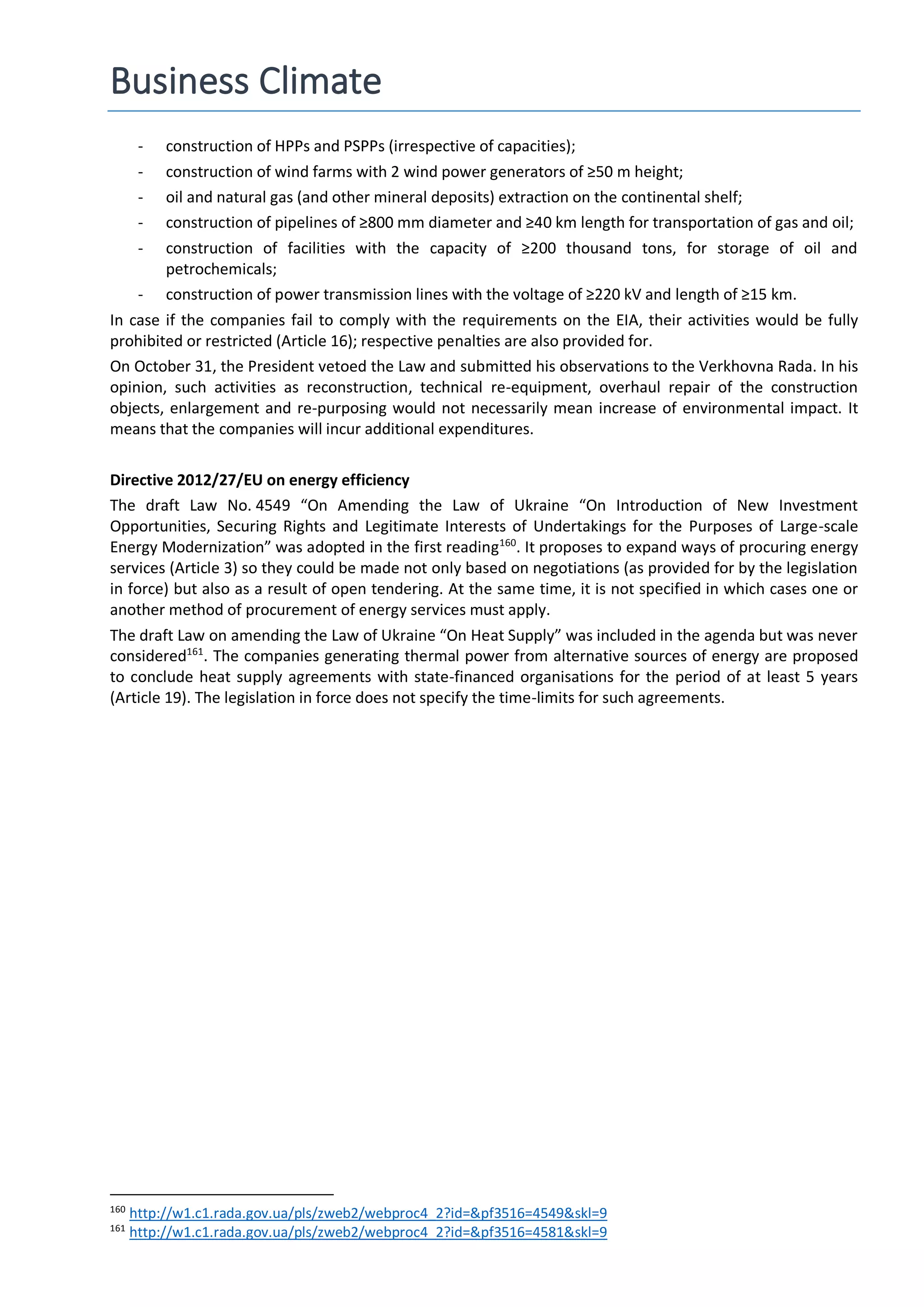 Business Climate
- construction of HPPs and PSPPs (irrespective of capacities);
- construction of wind farms with 2 wind power generators of ≥50 m height;
- oil and natural gas (and other mineral deposits) extraction on the continental shelf;
- construction of pipelines of ≥800 mm diameter and ≥40 km length for transportation of gas and oil;
- construction of facilities with the capacity of ≥200 thousand tons, for storage of oil and
petrochemicals;
- construction of power transmission lines with the voltage of ≥220 kV and length of ≥15 km.
In case if the companies fail to comply with the requirements on the EIA, their activities would be fully
prohibited or restricted (Article 16); respective penalties are also provided for.
On October 31, the President vetoed the Law and submitted his observations to the Verkhovna Rada. In his
opinion, such activities as reconstruction, technical re-equipment, overhaul repair of the construction
objects, enlargement and re-purposing would not necessarily mean increase of environmental impact. It
means that the companies will incur additional expenditures.
Directive 2012/27/EU on energy efficiency
The draft Law No. 4549 “On Amending the Law of Ukraine “On Introduction of New Investment
Opportunities, Securing Rights and Legitimate Interests of Undertakings for the Purposes of Large-scale
Energy Modernization” was adopted in the first reading160
. It proposes to expand ways of procuring energy
services (Article 3) so they could be made not only based on negotiations (as provided for by the legislation
in force) but also as a result of open tendering. At the same time, it is not specified in which cases one or
another method of procurement of energy services must apply.
The draft Law on amending the Law of Ukraine “On Heat Supply” was included in the agenda but was never
considered161
. The companies generating thermal power from alternative sources of energy are proposed
to conclude heat supply agreements with state-financed organisations for the period of at least 5 years
(Article 19). The legislation in force does not specify the time-limits for such agreements.
160
http://w1.c1.rada.gov.ua/pls/zweb2/webproc4_2?id=&pf3516=4549&skl=9
161
http://w1.c1.rada.gov.ua/pls/zweb2/webproc4_2?id=&pf3516=4581&skl=9
 