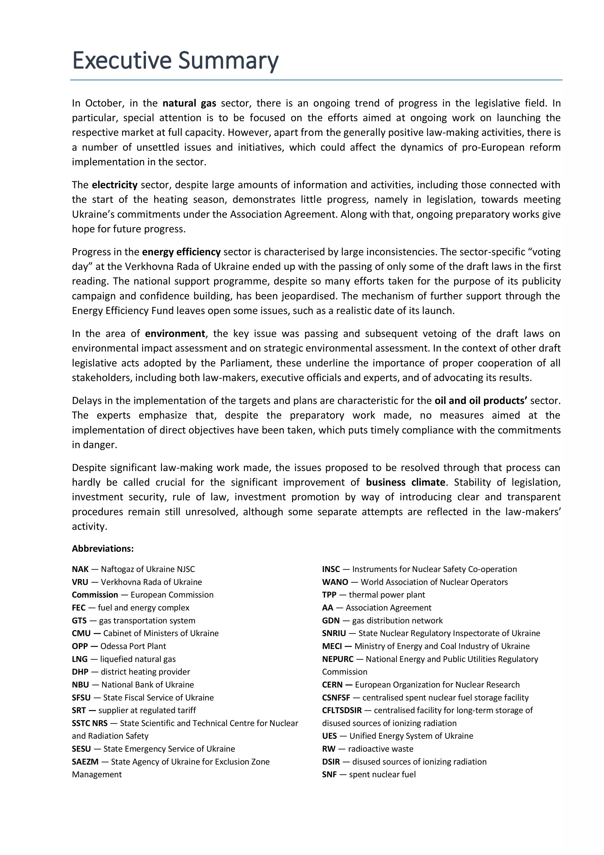 Executive Summary
In October, in the natural gas sector, there is an ongoing trend of progress in the legislative field. In
particular, special attention is to be focused on the efforts aimed at ongoing work on launching the
respective market at full capacity. However, apart from the generally positive law-making activities, there is
a number of unsettled issues and initiatives, which could affect the dynamics of pro-European reform
implementation in the sector.
The electricity sector, despite large amounts of information and activities, including those connected with
the start of the heating season, demonstrates little progress, namely in legislation, towards meeting
Ukraine’s commitments under the Association Agreement. Along with that, ongoing preparatory works give
hope for future progress.
Progress in the energy efficiency sector is characterised by large inconsistencies. The sector-specific “voting
day” at the Verkhovna Rada of Ukraine ended up with the passing of only some of the draft laws in the first
reading. The national support programme, despite so many efforts taken for the purpose of its publicity
campaign and confidence building, has been jeopardised. The mechanism of further support through the
Energy Efficiency Fund leaves open some issues, such as a realistic date of its launch.
In the area of environment, the key issue was passing and subsequent vetoing of the draft laws on
environmental impact assessment and on strategic environmental assessment. In the context of other draft
legislative acts adopted by the Parliament, these underline the importance of proper cooperation of all
stakeholders, including both law-makers, executive officials and experts, and of advocating its results.
Delays in the implementation of the targets and plans are characteristic for the oil and oil products’ sector.
The experts emphasize that, despite the preparatory work made, no measures aimed at the
implementation of direct objectives have been taken, which puts timely compliance with the commitments
in danger.
Despite significant law-making work made, the issues proposed to be resolved through that process can
hardly be called crucial for the significant improvement of business climate. Stability of legislation,
investment security, rule of law, investment promotion by way of introducing clear and transparent
procedures remain still unresolved, although some separate attempts are reflected in the law-makers’
activity.
Abbreviations:
NAK — Naftogaz of Ukraine NJSC
VRU — Verkhovna Rada of Ukraine
Commission — European Commission
FEC — fuel and energy complex
GTS — gas transportation system
CMU — Cabinet of Ministers of Ukraine
OPP — Odessa Port Plant
LNG — liquefied natural gas
DHP — district heating provider
NBU — National Bank of Ukraine
SFSU — State Fiscal Service of Ukraine
SRT — supplier at regulated tariff
SSTC NRS — State Scientific and Technical Centre for Nuclear
and Radiation Safety
SESU — State Emergency Service of Ukraine
SAEZM — State Agency of Ukraine for Exclusion Zone
Management
INSC — Instruments for Nuclear Safety Co-operation
WANO — World Association of Nuclear Operators
TPP — thermal power plant
AA — Association Agreement
GDN — gas distribution network
SNRIU — State Nuclear Regulatory Inspectorate of Ukraine
МЕCI — Ministry of Energy and Coal Industry of Ukraine
NEPURC — National Energy and Public Utilities Regulatory
Commission
CERN — European Organization for Nuclear Research
CSNFSF — centralised spent nuclear fuel storage facility
CFLTSDSIR — centralised facility for long-term storage of
disused sources of ionizing radiation
UES — Unified Energy System of Ukraine
RW — radioactive waste
DSIR — disused sources of ionizing radiation
SNF — spent nuclear fuel
 