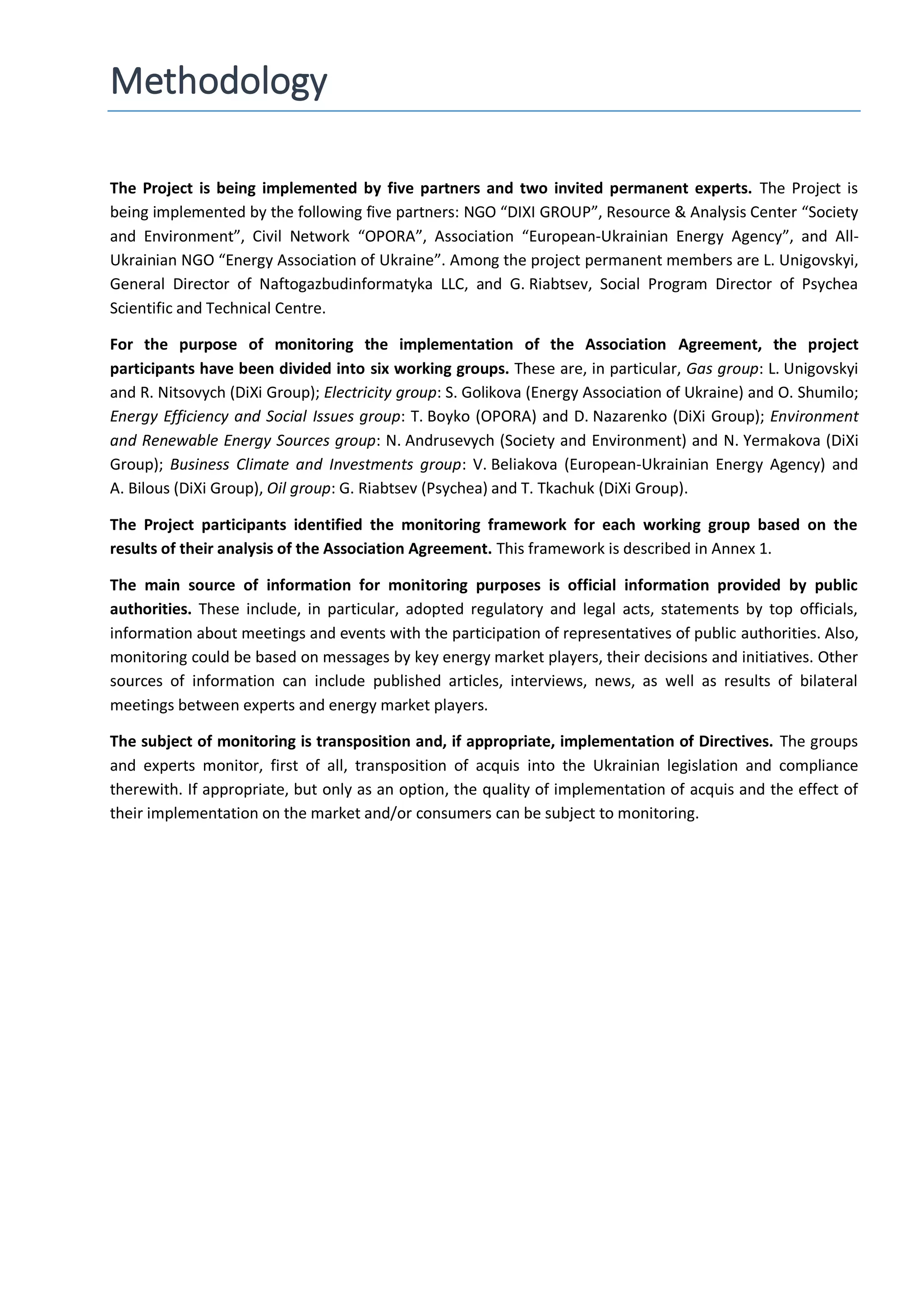 Methodology
The Project is being implemented by five partners and two invited permanent experts. The Project is
being implemented by the following five partners: NGO “DIXI GROUP”, Resource & Analysis Center “Society
and Environment”, Civil Network “OPORA”, Association “European-Ukrainian Energy Agency”, and All-
Ukrainian NGO “Energy Association of Ukraine”. Among the project permanent members are L. Unigovskyi,
General Director of Naftogazbudinformatyka LLC, and G. Riabtsev, Social Program Director of Psycheа
Scientific and Technical Centre.
For the purpose of monitoring the implementation of the Association Agreement, the project
participants have been divided into six working groups. These are, in particular, Gas group: L. Unigovskyi
and R. Nitsovych (DiXi Group); Electricity group: S. Golikova (Energy Association of Ukraine) and O. Shumilo;
Energy Efficiency and Social Issues group: T. Boyko (OPORA) and D. Nazarenko (DiXi Group); Environment
and Renewable Energy Sources group: N. Andrusevych (Society and Environment) and N. Yermakova (DiXi
Group); Business Climate and Investments group: V. Beliakova (European-Ukrainian Energy Agency) and
A. Bilous (DiXi Group), Oil group: G. Riabtsev (Psychea) and T. Tkachuk (DiXi Group).
The Project participants identified the monitoring framework for each working group based on the
results of their analysis of the Association Agreement. This framework is described in Annex 1.
The main source of information for monitoring purposes is official information provided by public
authorities. These include, in particular, adopted regulatory and legal acts, statements by top officials,
information about meetings and events with the participation of representatives of public authorities. Also,
monitoring could be based on messages by key energy market players, their decisions and initiatives. Other
sources of information can include published articles, interviews, news, as well as results of bilateral
meetings between experts and energy market players.
The subject of monitoring is transposition and, if appropriate, implementation of Directives. The groups
and experts monitor, first of all, transposition of acquis into the Ukrainian legislation and compliance
therewith. If appropriate, but only as an option, the quality of implementation of acquis and the effect of
their implementation on the market and/or consumers can be subject to monitoring.
 