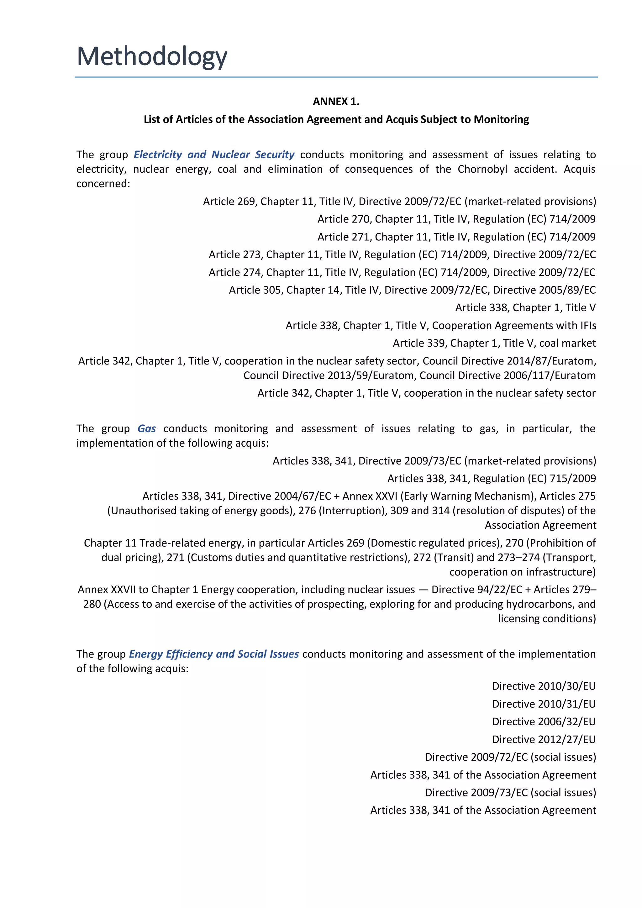 Methodology
ANNEX 1.
List of Articles of the Association Agreement and Acquis Subject to Monitoring
The group Electricity and Nuclear Security conducts monitoring and assessment of issues relating to
electricity, nuclear energy, coal and elimination of consequences of the Chornobyl accident. Acquis
concerned:
Article 269, Chapter 11, Title IV, Directive 2009/72/EC (market-related provisions)
Article 270, Chapter 11, Title IV, Regulation (EC) 714/2009
Article 271, Chapter 11, Title IV, Regulation (EC) 714/2009
Article 273, Chapter 11, Title IV, Regulation (EC) 714/2009, Directive 2009/72/EC
Article 274, Chapter 11, Title IV, Regulation (EC) 714/2009, Directive 2009/72/EC
Article 305, Chapter 14, Title IV, Directive 2009/72/EC, Directive 2005/89/EC
Article 338, Chapter 1, Title V
Article 338, Chapter 1, Title V, Cooperation Agreements with IFIs
Article 339, Chapter 1, Title V, coal market
Article 342, Chapter 1, Title V, cooperation in the nuclear safety sector, Council Directive 2014/87/Euratom,
Council Directive 2013/59/Euratom, Council Directive 2006/117/Euratom
Article 342, Chapter 1, Title V, cooperation in the nuclear safety sector
The group Gas conducts monitoring and assessment of issues relating to gas, in particular, the
implementation of the following acquis:
Articles 338, 341, Directive 2009/73/EC (market-related provisions)
Articles 338, 341, Regulation (EC) 715/2009
Articles 338, 341, Directive 2004/67/EC + Annex XXVI (Early Warning Mechanism), Articles 275
(Unauthorised taking of energy goods), 276 (Interruption), 309 and 314 (resolution of disputes) of the
Association Agreement
Chapter 11 Trade-related energy, in particular Articles 269 (Domestic regulated prices), 270 (Prohibition of
dual pricing), 271 (Customs duties and quantitative restrictions), 272 (Transit) and 273–274 (Transport,
cooperation on infrastructure)
Annex XXVII to Chapter 1 Energy cooperation, including nuclear issues — Directive 94/22/EC + Articles 279–
280 (Access to and exercise of the activities of prospecting, exploring for and producing hydrocarbons, and
licensing conditions)
The group Energy Efficiency and Social Issues conducts monitoring and assessment of the implementation
of the following acquis:
Directive 2010/30/EU
Directive 2010/31/EU
Directive 2006/32/EU
Directive 2012/27/EU
Directive 2009/72/EC (social issues)
Articles 338, 341 of the Association Agreement
Directive 2009/73/EC (social issues)
Articles 338, 341 of the Association Agreement
 