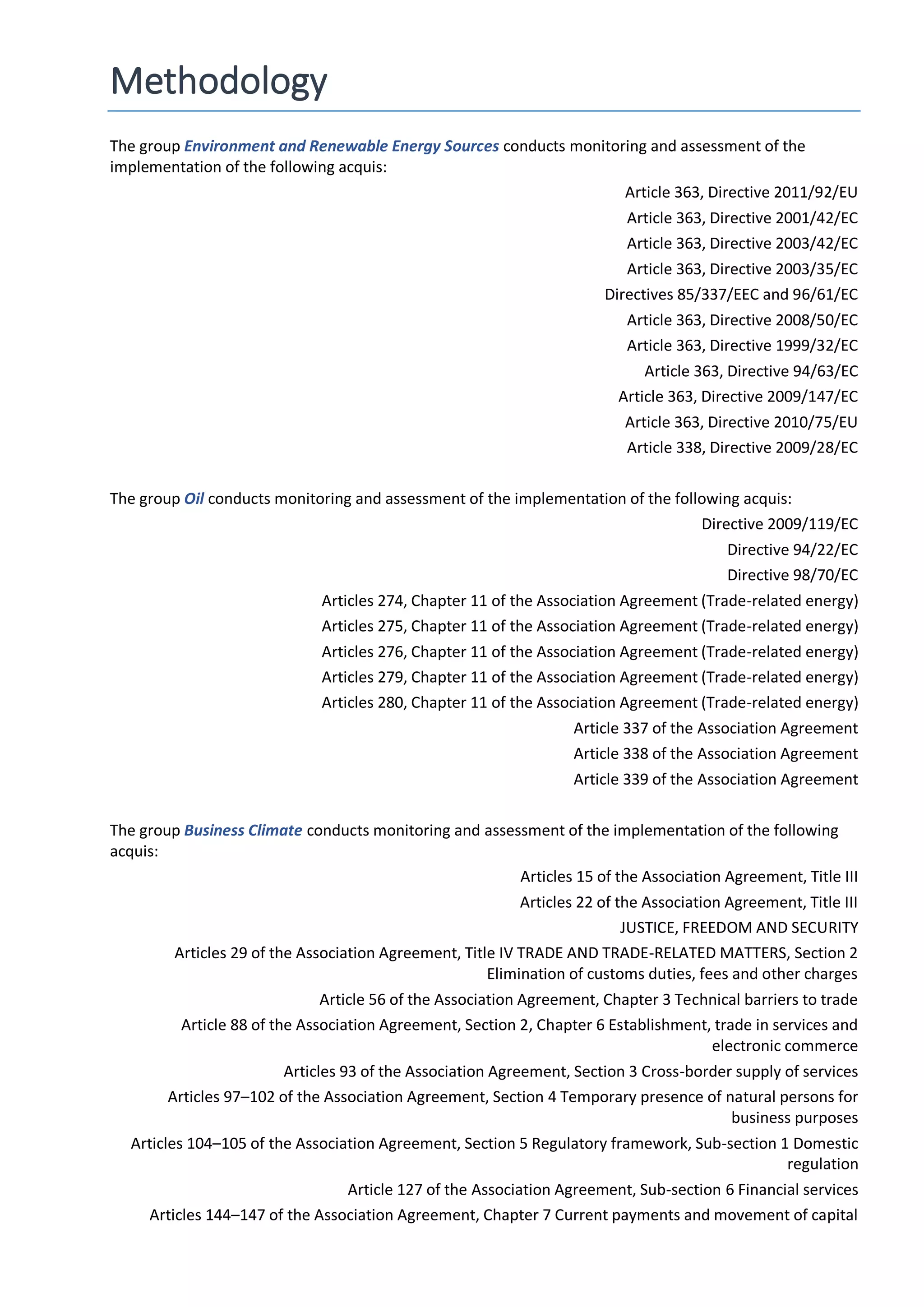 Methodology
The group Environment and Renewable Energy Sources conducts monitoring and assessment of the
implementation of the following acquis:
Article 363, Directive 2011/92/EU
Article 363, Directive 2001/42/EC
Article 363, Directive 2003/42/EC
Article 363, Directive 2003/35/EC
Directives 85/337/EEC and 96/61/EC
Article 363, Directive 2008/50/EC
Article 363, Directive 1999/32/EC
Article 363, Directive 94/63/EC
Article 363, Directive 2009/147/EC
Article 363, Directive 2010/75/EU
Article 338, Directive 2009/28/EC
The group Oil conducts monitoring and assessment of the implementation of the following acquis:
Directive 2009/119/EC
Directive 94/22/EC
Directive 98/70/EC
Articles 274, Chapter 11 of the Association Agreement (Trade-related energy)
Articles 275, Chapter 11 of the Association Agreement (Trade-related energy)
Articles 276, Chapter 11 of the Association Agreement (Trade-related energy)
Articles 279, Chapter 11 of the Association Agreement (Trade-related energy)
Articles 280, Chapter 11 of the Association Agreement (Trade-related energy)
Article 337 of the Association Agreement
Article 338 of the Association Agreement
Article 339 of the Association Agreement
The group Business Climate conducts monitoring and assessment of the implementation of the following
acquis:
Articles 15 of the Association Agreement, Title III
Articles 22 of the Association Agreement, Title III
JUSTICE, FREEDOM AND SECURITY
Articles 29 of the Association Agreement, Title IV TRADE AND TRADE-RELATED MATTERS, Section 2
Elimination of customs duties, fees and other charges
Article 56 of the Association Agreement, Chapter 3 Technical barriers to trade
Article 88 of the Association Agreement, Section 2, Chapter 6 Establishment, trade in services and
electronic commerce
Articles 93 of the Association Agreement, Section 3 Cross-border supply of services
Articles 97–102 of the Association Agreement, Section 4 Temporary presence of natural persons for
business purposes
Articles 104–105 of the Association Agreement, Section 5 Regulatory framework, Sub-section 1 Domestic
regulation
Article 127 of the Association Agreement, Sub-section 6 Financial services
Articles 144–147 of the Association Agreement, Chapter 7 Current payments and movement of capital
 