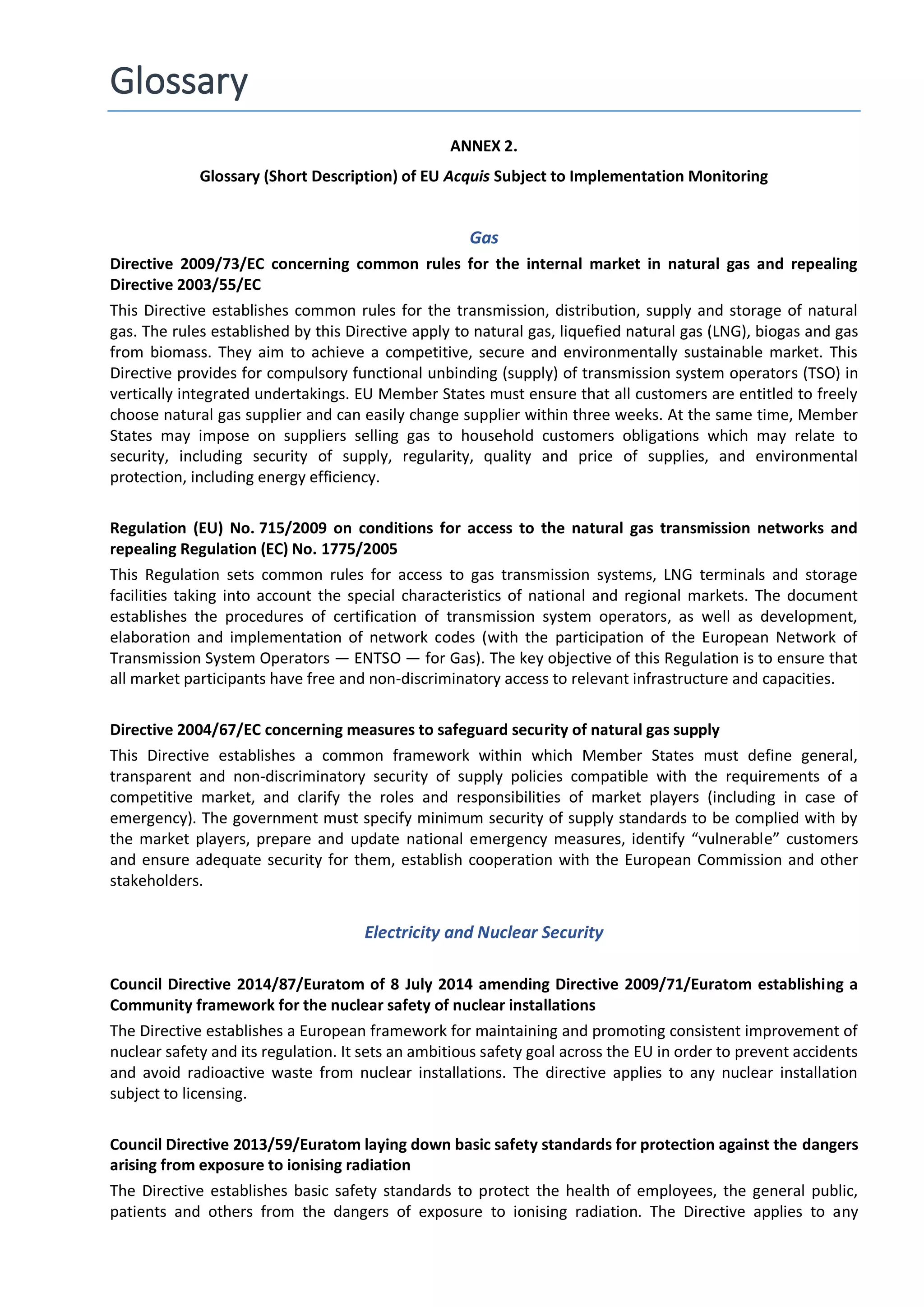 Glossary
ANNEX 2.
Glossary (Short Description) of EU Acquis Subject to Implementation Monitoring
Gas
Directive 2009/73/EC concerning common rules for the internal market in natural gas and repealing
Directive 2003/55/EC
This Directive establishes common rules for the transmission, distribution, supply and storage of natural
gas. The rules established by this Directive apply to natural gas, liquefied natural gas (LNG), biogas and gas
from biomass. They aim to achieve a competitive, secure and environmentally sustainable market. This
Directive provides for compulsory functional unbinding (supply) of transmission system operators (TSO) in
vertically integrated undertakings. EU Member States must ensure that all customers are entitled to freely
choose natural gas supplier and can easily change supplier within three weeks. At the same time, Member
States may impose on suppliers selling gas to household customers obligations which may relate to
security, including security of supply, regularity, quality and price of supplies, and environmental
protection, including energy efficiency.
Regulation (EU) No. 715/2009 on conditions for access to the natural gas transmission networks and
repealing Regulation (EC) No. 1775/2005
This Regulation sets common rules for access to gas transmission systems, LNG terminals and storage
facilities taking into account the special characteristics of national and regional markets. The document
establishes the procedures of certification of transmission system operators, as well as development,
elaboration and implementation of network codes (with the participation of the European Network of
Transmission System Operators — ENTSO — for Gas). The key objective of this Regulation is to ensure that
all market participants have free and non-discriminatory access to relevant infrastructure and capacities.
Directive 2004/67/EC concerning measures to safeguard security of natural gas supply
This Directive establishes a common framework within which Member States must define general,
transparent and non-discriminatory security of supply policies compatible with the requirements of a
competitive market, and clarify the roles and responsibilities of market players (including in case of
emergency). The government must specify minimum security of supply standards to be complied with by
the market players, prepare and update national emergency measures, identify “vulnerable” customers
and ensure adequate security for them, establish cooperation with the European Commission and other
stakeholders.
Electricity and Nuclear Security
Council Directive 2014/87/Euratom of 8 July 2014 amending Directive 2009/71/Euratom establishing a
Community framework for the nuclear safety of nuclear installations
The Directive establishes a European framework for maintaining and promoting consistent improvement of
nuclear safety and its regulation. It sets an ambitious safety goal across the EU in order to prevent accidents
and avoid radioactive waste from nuclear installations. The directive applies to any nuclear installation
subject to licensing.
Council Directive 2013/59/Euratom laying down basic safety standards for protection against the dangers
arising from exposure to ionising radiation
The Directive establishes basic safety standards to protect the health of employees, the general public,
patients and others from the dangers of exposure to ionising radiation. The Directive applies to any
 