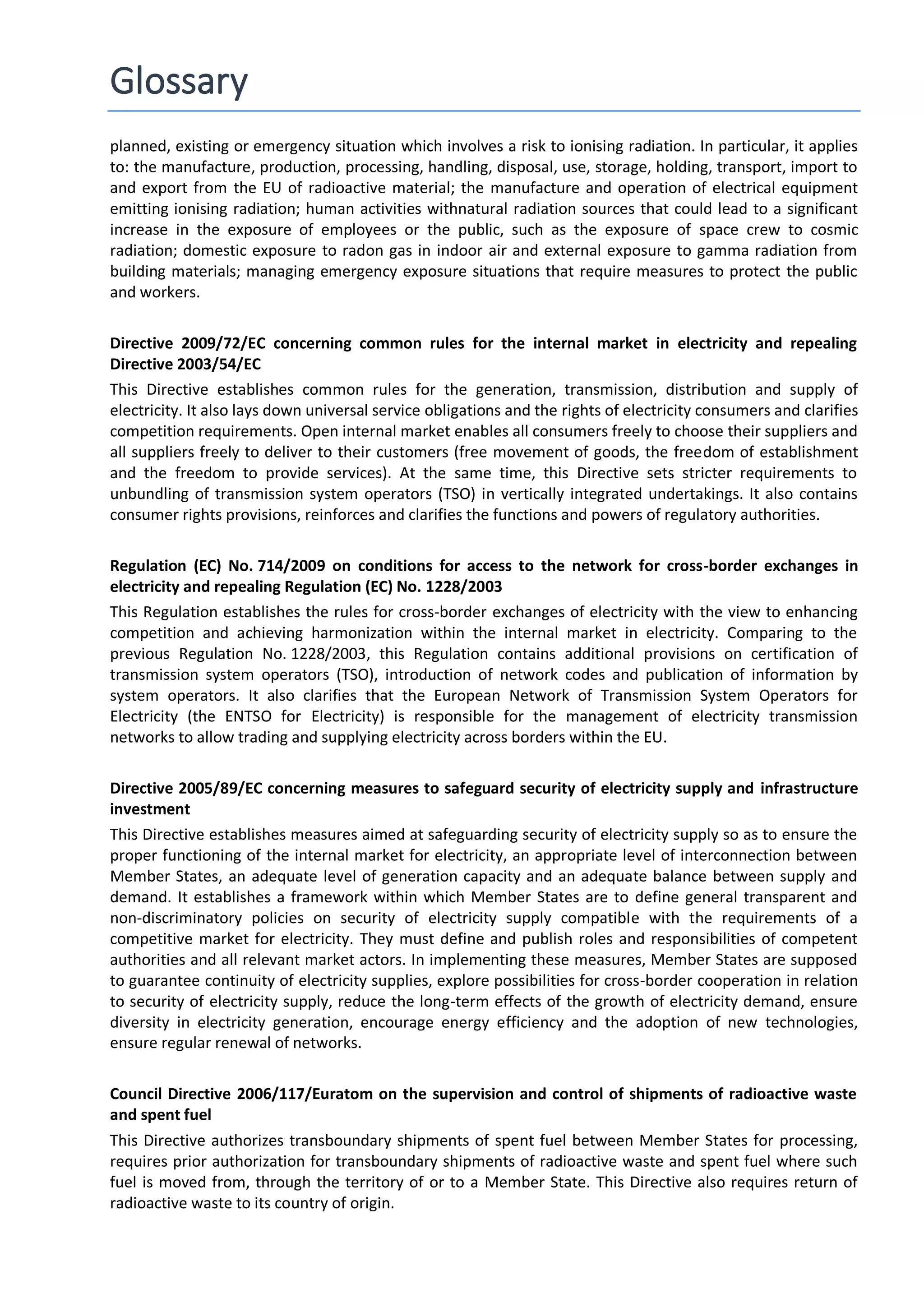 Glossary
planned, existing or emergency situation which involves a risk to ionising radiation. In particular, it applies
to: the manufacture, production, processing, handling, disposal, use, storage, holding, transport, import to
and export from the EU of radioactive material; the manufacture and operation of electrical equipment
emitting ionising radiation; human activities withnatural radiation sources that could lead to a significant
increase in the exposure of employees or the public, such as the exposure of space crew to cosmic
radiation; domestic exposure to radon gas in indoor air and external exposure to gamma radiation from
building materials; managing emergency exposure situations that require measures to protect the public
and workers.
Directive 2009/72/EC concerning common rules for the internal market in electricity and repealing
Directive 2003/54/EC
This Directive establishes common rules for the generation, transmission, distribution and supply of
electricity. It also lays down universal service obligations and the rights of electricity consumers and clarifies
competition requirements. Open internal market enables all consumers freely to choose their suppliers and
all suppliers freely to deliver to their customers (free movement of goods, the freedom of establishment
and the freedom to provide services). At the same time, this Directive sets stricter requirements to
unbundling of transmission system operators (TSO) in vertically integrated undertakings. It also contains
consumer rights provisions, reinforces and clarifies the functions and powers of regulatory authorities.
Regulation (EC) No. 714/2009 on conditions for access to the network for cross-border exchanges in
electricity and repealing Regulation (EC) No. 1228/2003
This Regulation establishes the rules for cross-border exchanges of electricity with the view to enhancing
competition and achieving harmonization within the internal market in electricity. Comparing to the
previous Regulation No. 1228/2003, this Regulation contains additional provisions on certification of
transmission system operators (TSO), introduction of network codes and publication of information by
system operators. It also clarifies that the European Network of Transmission System Operators for
Electricity (the ENTSO for Electricity) is responsible for the management of electricity transmission
networks to allow trading and supplying electricity across borders within the EU.
Directive 2005/89/EC concerning measures to safeguard security of electricity supply and infrastructure
investment
This Directive establishes measures aimed at safeguarding security of electricity supply so as to ensure the
proper functioning of the internal market for electricity, an appropriate level of interconnection between
Member States, an adequate level of generation capacity and an adequate balance between supply and
demand. It establishes a framework within which Member States are to define general transparent and
non-discriminatory policies on security of electricity supply compatible with the requirements of a
competitive market for electricity. They must define and publish roles and responsibilities of competent
authorities and all relevant market actors. In implementing these measures, Member States are supposed
to guarantee continuity of electricity supplies, explore possibilities for cross-border cooperation in relation
to security of electricity supply, reduce the long-term effects of the growth of electricity demand, ensure
diversity in electricity generation, encourage energy efficiency and the adoption of new technologies,
ensure regular renewal of networks.
Council Directive 2006/117/Euratom on the supervision and control of shipments of radioactive waste
and spent fuel
This Directive authorizes transboundary shipments of spent fuel between Member States for processing,
requires prior authorization for transboundary shipments of radioactive waste and spent fuel where such
fuel is moved from, through the territory of or to a Member State. This Directive also requires return of
radioactive waste to its country of origin.
 