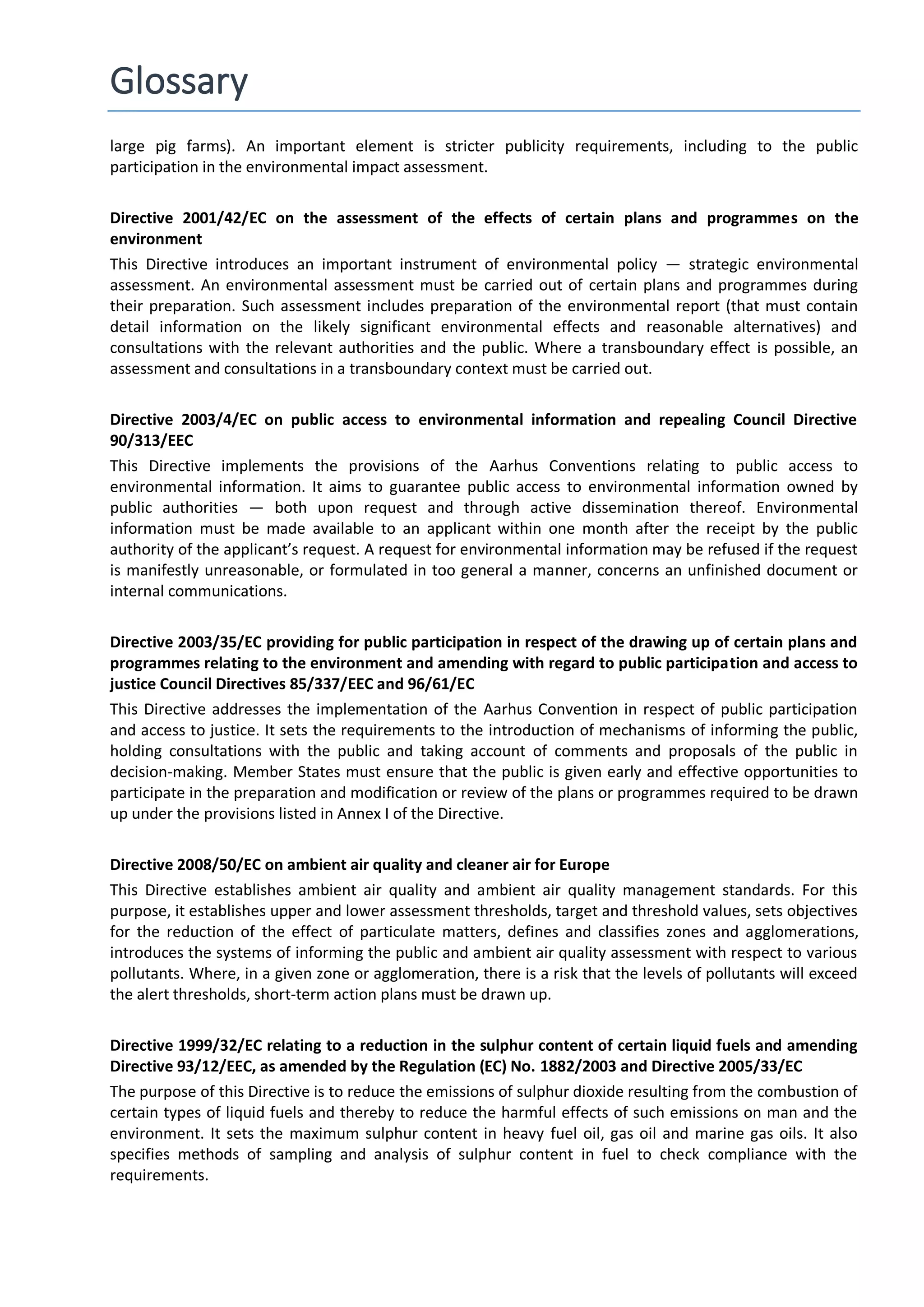 Glossary
large pig farms). An important element is stricter publicity requirements, including to the public
participation in the environmental impact assessment.
Directive 2001/42/EC on the assessment of the effects of certain plans and programmes on the
environment
This Directive introduces an important instrument of environmental policy — strategic environmental
assessment. An environmental assessment must be carried out of certain plans and programmes during
their preparation. Such assessment includes preparation of the environmental report (that must contain
detail information on the likely significant environmental effects and reasonable alternatives) and
consultations with the relevant authorities and the public. Where a transboundary effect is possible, an
assessment and consultations in a transboundary context must be carried out.
Directive 2003/4/EC on public access to environmental information and repealing Council Directive
90/313/EEC
This Directive implements the provisions of the Aarhus Conventions relating to public access to
environmental information. It aims to guarantee public access to environmental information owned by
public authorities — both upon request and through active dissemination thereof. Environmental
information must be made available to an applicant within one month after the receipt by the public
authority of the applicant’s request. A request for environmental information may be refused if the request
is manifestly unreasonable, or formulated in too general a manner, concerns an unfinished document or
internal communications.
Directive 2003/35/EC providing for public participation in respect of the drawing up of certain plans and
programmes relating to the environment and amending with regard to public participation and access to
justice Council Directives 85/337/EEC and 96/61/EC
This Directive addresses the implementation of the Aarhus Convention in respect of public participation
and access to justice. It sets the requirements to the introduction of mechanisms of informing the public,
holding consultations with the public and taking account of comments and proposals of the public in
decision-making. Member States must ensure that the public is given early and effective opportunities to
participate in the preparation and modification or review of the plans or programmes required to be drawn
up under the provisions listed in Annex I of the Directive.
Directive 2008/50/EC on ambient air quality and cleaner air for Europe
This Directive establishes ambient air quality and ambient air quality management standards. For this
purpose, it establishes upper and lower assessment thresholds, target and threshold values, sets objectives
for the reduction of the effect of particulate matters, defines and classifies zones and agglomerations,
introduces the systems of informing the public and ambient air quality assessment with respect to various
pollutants. Where, in a given zone or agglomeration, there is a risk that the levels of pollutants will exceed
the alert thresholds, short-term action plans must be drawn up.
Directive 1999/32/ЕС relating to a reduction in the sulphur content of certain liquid fuels and amending
Directive 93/12/EEC, as amended by the Regulation (EC) No. 1882/2003 and Directive 2005/33/EC
The purpose of this Directive is to reduce the emissions of sulphur dioxide resulting from the combustion of
certain types of liquid fuels and thereby to reduce the harmful effects of such emissions on man and the
environment. It sets the maximum sulphur content in heavy fuel oil, gas oil and marine gas oils. It also
specifies methods of sampling and analysis of sulphur content in fuel to check compliance with the
requirements.
 
