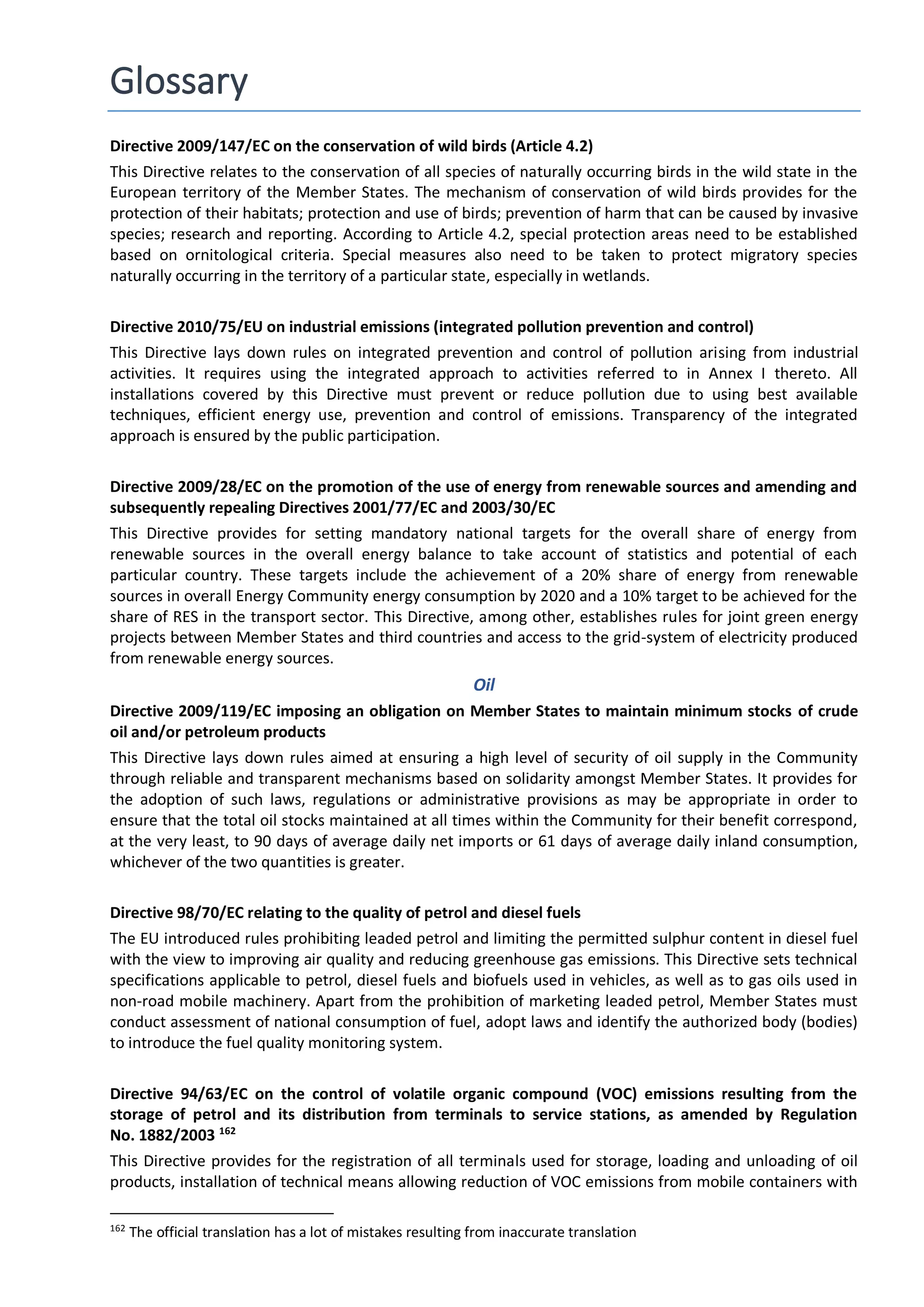 Glossary
Directive 2009/147/EC on the conservation of wild birds (Article 4.2)
This Directive relates to the conservation of all species of naturally occurring birds in the wild state in the
European territory of the Member States. The mechanism of conservation of wild birds provides for the
protection of their habitats; protection and use of birds; prevention of harm that can be caused by invasive
species; research and reporting. According to Article 4.2, special protection areas need to be established
based on ornitological criteria. Special measures also need to be taken to protect migratory species
naturally occurring in the territory of a particular state, especially in wetlands.
Directive 2010/75/EU on industrial emissions (integrated pollution prevention and control)
This Directive lays down rules on integrated prevention and control of pollution arising from industrial
activities. It requires using the integrated approach to activities referred to in Annex I thereto. All
installations covered by this Directive must prevent or reduce pollution due to using best available
techniques, efficient energy use, prevention and control of emissions. Transparency of the integrated
approach is ensured by the public participation.
Directive 2009/28/EC on the promotion of the use of energy from renewable sources and amending and
subsequently repealing Directives 2001/77/EC and 2003/30/EC
This Directive provides for setting mandatory national targets for the overall share of energy from
renewable sources in the overall energy balance to take account of statistics and potential of each
particular country. These targets include the achievement of a 20% share of energy from renewable
sources in overall Energy Community energy consumption by 2020 and a 10% target to be achieved for the
share of RES in the transport sector. This Directive, among other, establishes rules for joint green energy
projects between Member States and third countries and access to the grid-system of electricity produced
from renewable energy sources.
Oil
Directive 2009/119/EC imposing an obligation on Member States to maintain minimum stocks of crude
oil and/or petroleum products
This Directive lays down rules aimed at ensuring a high level of security of oil supply in the Community
through reliable and transparent mechanisms based on solidarity amongst Member States. It provides for
the adoption of such laws, regulations or administrative provisions as may be appropriate in order to
ensure that the total oil stocks maintained at all times within the Community for their benefit correspond,
at the very least, to 90 days of average daily net imports or 61 days of average daily inland consumption,
whichever of the two quantities is greater.
Directive 98/70/EC relating to the quality of petrol and diesel fuels
The EU introduced rules prohibiting leaded petrol and limiting the permitted sulphur content in diesel fuel
with the view to improving air quality and reducing greenhouse gas emissions. This Directive sets technical
specifications applicable to petrol, diesel fuels and biofuels used in vehicles, as well as to gas oils used in
non-road mobile machinery. Apart from the prohibition of marketing leaded petrol, Member States must
conduct assessment of national consumption of fuel, adopt laws and identify the authorized body (bodies)
to introduce the fuel quality monitoring system.
Directive 94/63/EC on the control of volatile organic compound (VOC) emissions resulting from the
storage of petrol and its distribution from terminals to service stations, as amended by Regulation
No. 1882/2003 162
This Directive provides for the registration of all terminals used for storage, loading and unloading of oil
products, installation of technical means allowing reduction of VOC emissions from mobile containers with
162
The official translation has a lot of mistakes resulting from inaccurate translation
 